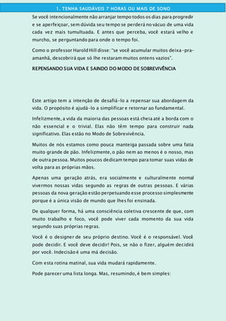 Se você intencionalmente não arranjar tempo todos os dias para progredir
e se aperfeiçoar, sem dúvida seu tempo se perderá no vácuo de uma vida
cada vez mais tumultuada. E antes que perceba, você estará velho e
murcho, se perguntando para onde o tempo foi.
Como o professor Harold Hill disse: “se você acumular muitos deixa-pra-
amanhã, descobrirá que só lhe restaram muitos ontens vazios”.
REPENSANDO SUA VIDA E SAINDO DO MODO DE SOBREVIVÊNCIA
Este artigo tem a intenção de desafiá-lo a repensar sua abordagem da
vida. O propósito é ajudá-lo a simplificar e retornar ao fundamental.
Infelizmente, a vida da maioria das pessoas está cheia até a borda com o
não essencial e o trivial. Elas não têm tempo para construir nada
significativo. Elas estão no Modo de Sobrevivência.
Muitos de nós estamos como pouca manteiga passada sobre uma fatia
muito grande de pão. Infelizmente, o pão nem ao menos é o nosso, mas
de outra pessoa. Muitos poucos dedicam tempo para tomar suas vidas de
volta para as próprias mãos.
Apenas uma geração atrás, era socialmente e culturalmente normal
vivermos nossas vidas segundo as regras de outras pessoas. E várias
pessoas da nova geração estão perpetuando esse processo simplesmente
porque é a única visão de mundo que lhes foi ensinada.
De qualquer forma, há uma consciência coletiva crescente de que, com
muito trabalho e foco, você pode viver cada momento da sua vida
segundo suas próprias regras.
Você é o designer de seu próprio destino. Você é o responsável. Você
pode decidir. E você deve decidir! Pois, se não o fizer, alguém decidirá
por você. Indecisão é uma má decisão.
Com esta rotina matinal, sua vida mudará rapidamente.
Pode parecer uma lista longa. Mas, resumindo, é bem simples:
1. TENHA SAUDÁVEIS 7 HORAS OU MAIS DE SONO
 