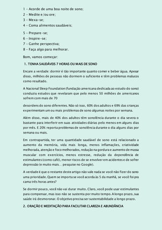 1 – Acorde de uma boa noite de sono;
2 – Medite e/ou ore;
3 – Mexa-se;
4 – Coma alimentos saudáveis;
5 – Prepare-se;
6 – Inspire-se;
7 – Ganhe perspectiva;
8 – Faça algo para melhorar.
Bom, vamos começar:
1. TENHA SAUDÁVEIS 7 HORAS OU MAIS DE SONO
Encare a verdade: dormir é tão importante quanto comer e beber água. Apesar
disso, milhões de pessoas não dormem o suficiente e têm problemas malucos
como resultado.
A Nacional Sleep Foundation (fundação americana dedicada ao estudo do sono)
conduziu estudos que revelaram que pelo menos 50 milhões de americanos
sofrem com mais de 70
desordens do sono diferentes. Não só isso, 60% dos adultos e 69% das crianças
experimentam um ou mais problemas de sono algumas noites por semana.
Além disso, mais de 40% dos adultos têm sonolência durante o dia severa o
bastante para interferir em suas atividades diárias pelo menos em alguns dias
por mês. E 20% reporta problemas de sonolência durante o dia alguns dias por
semana ou mais.
Em contrapartida, ter uma quantidade saudável de sono está relacionado a
aumento da memória, vida mais longa, menos inflamações, criatividade
melhorada, atenção e foco melhorados, redução na gordura e aumento de massa
muscular com exercícios, menos estresse, redução da dependência de
estimulantes (como café), menor riscos de se envolver em acidentes e de sofrer
depressão (e muito mais… pesquise no Google).
A verdade é que o restante deste artigo não vale nada se você não fizer do sono
uma prioridade. Quem se importa se você acorda às 5 da manhã, se você foi pra
cama três horas antes?
Se dormir pouco, você não vai durar muito. Claro, você pode usar estimulantes
para compensar, mas isso não se sustenta por muito tempo. A longo prazo, sua
saúde irá desmoronar. O objetivo precisa ser sustentabilidade a longo prazo.
2. ORAÇÃO E MEDITAÇÃO PARA FACILITAR CLAREZA E ABUNDÂNCIA
 