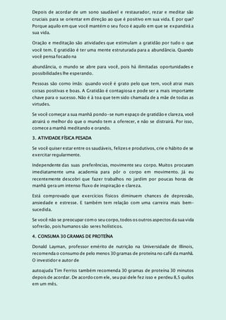 Depois de acordar de um sono saudável e restaurador, rezar e meditar são
cruciais para se orientar em direção ao que é positivo em sua vida. E por que?
Porque aquilo em que você mantém o seu foco é aquilo em que se expandirá a
sua vida.
Oração e meditação são atividades que estimulam a gratidão por tudo o que
você tem. E gratidão é ter uma mente estruturada para a abundância. Quando
você pensa focado na
abundância, o mundo se abre para você, pois há ilimitadas oportunidades e
possibilidades lhe esperando.
Pessoas são como ímãs: quando você é grato pelo que tem, você atrai mais
coisas positivas e boas. A Gratidão é contagiosa e pode ser a mais importante
chave para o sucesso. Não é à toa que tem sido chamada de a mãe de todas as
virtudes.
Se você começar a sua manhã pondo-se num espaço de gratidão e clareza, você
atrairá o melhor do que o mundo tem a oferecer, e não se distrairá. Por isso,
comece a manhã meditando e orando.
3. ATIVIDADE FÍSICA PESADA
Se você quiser estar entre os saudáveis, felizes e produtivos, crie o hábito de se
exercitar regularmente.
Independente das suas preferências, movimente seu corpo. Muitos procuram
imediatamente uma academia para pôr o corpo em movimento. Já eu
recentemente descobri que fazer trabalhos no jardim por poucas horas de
manhã gera um intenso fluxo de inspiração e clareza.
Está comprovado que exercícios físicos diminuem chances de depressão,
ansiedade e estresse. E também tem relação com uma carreira mais bem-
sucedida.
Se você não se preocupar como seu corpo, todos os outros aspectos da sua vida
sofrerão, pois humanos são seres holísticos.
4. CONSUMA 30 GRAMAS DE PROTEÍNA
Donald Layman, professor emérito de nutrição na Universidade de Illinois,
recomenda o consumo de pelo menos 30 gramas de proteína no café da manhã.
O investidor e autor de
autoajuda Tim Ferriss também recomenda 30 gramas de proteína 30 minutos
depois de acordar. De acordo com ele, seu pai dele fez isso e perdeu 8,5 quilos
em um mês.
 