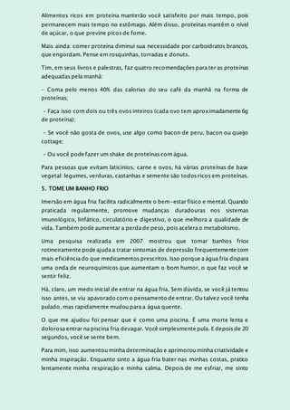 Alimentos ricos em proteína manterão você satisfeito por mais tempo, pois
permanecem mais tempo no estômago. Além disso, proteínas mantêm o nível
de açúcar, o que previne picos de fome.
Mais ainda: comer proteína diminui sua necessidade por carboidratos brancos,
que engordam. Pense em rosquinhas, torradas e donuts.
Tim, em seus livros e palestras, faz quatro recomendações para ter as proteínas
adequadas pela manhã:
– Coma pelo menos 40% das calorias do seu café da manhã na forma de
proteínas;
– Faça isso com dois ou três ovos inteiros (cada ovo tem aproximadamente 6g
de proteína);
– Se você não gosta de ovos, use algo como bacon de peru, bacon ou queijo
cottage;
– Ou você pode fazer um shake de proteínas com água.
Para pessoas que evitam laticínios, carne e ovos, há várias proteínas de base
vegetal: legumes, verduras, castanhas e semente são todos ricos em proteínas.
5. TOME UM BANHO FRIO
Imersão em água fria facilita radicalmente o bem-estar físico e mental. Quando
praticada regularmente, promove mudanças duradouras nos sistemas
imunológico, linfático, circulatório e digestivo, o que melhora a qualidade de
vida. Também pode aumentar a perda de peso, pois acelera o metabolismo.
Uma pesquisa realizada em 2007 mostrou que tomar banhos frios
rotineiramente pode ajuda a tratar sintomas de depressão frequentemente com
mais eficiência do que medicamentos prescritos. Isso porque a água fria dispara
uma onda de neuroquímicos que aumentam o bom humor, o que faz você se
sentir feliz.
Há, claro, um medo inicial de entrar na água fria. Sem dúvida, se você já tentou
isso antes, se viu apavorado com o pensamento de entrar. Ou talvez você tenha
pulado, mas rapidamente mudou para a água quente.
O que me ajudou foi pensar que é como uma piscina. É uma morte lenta e
dolorosa entrar na piscina fria devagar. Você simplesmente pula. E depois de 20
segundos, você se sente bem.
Para mim, isso aumentou minha determinação e aprimorou minha criatividade e
minha inspiração. Enquanto sinto a água fria bater nas minhas costas, pratico
lentamente minha respiração e minha calma. Depois de me esfriar, me sinto
 