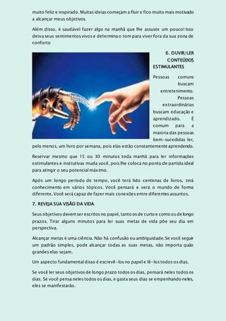 muito feliz e inspirado. Muitas ideias começam a fluir e fico muito mais motivado
a alcançar meus objetivos.
Além disso, é saudável fazer algo na manhã que lhe assuste um pouco! Isso
deixa seus sentimentos vivos e determina o tom para viver fora da sua zona de
conforto
6. OUVIR/LER
CONTEÚDOS
ESTIMULANTES
Pessoas comuns
buscam
entretenimento.
Pessoas
extraordinárias
buscam educação e
aprendizado. É
comum para a
maioria das pessoas
bem-sucedidas ler,
pelo menos, um livro por semana, pois elas estão constantemente aprendendo.
Reservar mesmo que 15 ou 30 minutos toda manhã para ler informações
estimulantes e instrutivas muda você, pois lhe coloca no ponto de partida ideal
para atingir o seu potencial máximo.
Após um longo período de tempo, você terá lido centenas de livros, terá
conhecimento em vários tópicos. Você pensará e verá o mundo de forma
diferente. Você será capaz de fazer mais conexões entre diferentes assuntos.
7. REVEJA SUA VISÃO DA VIDA
Seus objetivos devemser escritos no papel, tanto os de curto e como os de longo
prazos. Tirar alguns minutos para ler suas metas de vida põe seu dia em
perspectiva.
Alcançar metas é uma ciência. Não há confusão ou ambiguidade. Se você seguir
um padrão simples, pode alcançar todas as suas metas, não importa quão
grandes elas sejam.
Um aspecto fundamental disso é escrevê-los no papel e lê-los todos os dias.
Se você ler seus objetivos de longo prazo todos os dias, pensará neles todos os
dias. Se você pensa neles todos os dias, e gasta seus dias se empenhando neles,
eles se manifestarão.
 