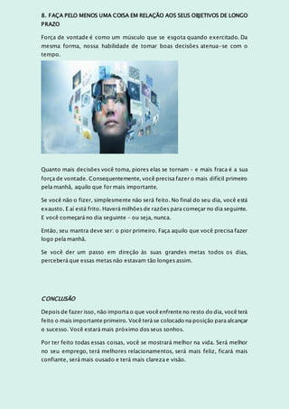8. FAÇA PELO MENOS UMA COISA EM RELAÇÃO AOS SEUS OBJETIVOS DE LONGO
PRAZO
Força de vontade é como um músculo que se esgota quando exercitado. Da
mesma forma, nossa habilidade de tomar boas decisões atenua-se com o
tempo.
Quanto mais decisões você toma, piores elas se tornam – e mais fraca é a sua
força de vontade. Consequentemente, você precisa fazer o mais difícil primeiro
pela manhã, aquilo que for mais importante.
Se você não o fizer, simplesmente não será feito. No final do seu dia, você está
exausto. E aí está frito. Haverá milhões de razões para começar no dia seguinte.
E você começará no dia seguinte – ou seja, nunca.
Então, seu mantra deve ser: o pior primeiro. Faça aquilo que você precisa fazer
logo pela manhã.
Se você der um passo em direção às suas grandes metas todos os dias,
perceberá que essas metas não estavam tão longes assim.
CONCLUSÃO
Depois de fazer isso, não importa o que você enfrente no resto do dia, você terá
feito o mais importante primeiro. Você terá se colocado na posição para alcançar
o sucesso. Você estará mais próximo dos seus sonhos.
Por ter feito todas essas coisas, você se mostrará melhor na vida. Será melhor
no seu emprego, terá melhores relacionamentos, será mais feliz, ficará mais
confiante, será mais ousado e terá mais clareza e visão.
 