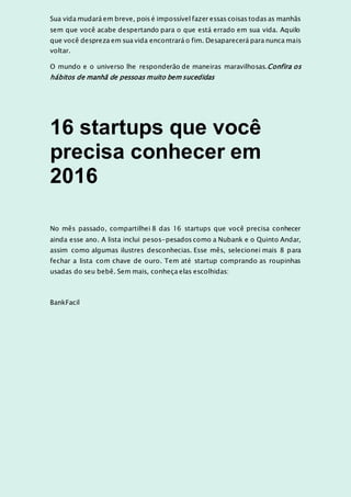 Sua vida mudará em breve, pois é impossível fazer essas coisas todas as manhãs
sem que você acabe despertando para o que está errado em sua vida. Aquilo
que você despreza em sua vida encontrará o fim. Desaparecerá para nunca mais
voltar.
O mundo e o universo lhe responderão de maneiras maravilhosas.Confira os
hábitos de manhã de pessoas muito bem sucedidas
16 startups que você
precisa conhecer em
2016
No mês passado, compartilhei 8 das 16 startups que você precisa conhecer
ainda esse ano. A lista inclui pesos-pesados como a Nubank e o Quinto Andar,
assim como algumas ilustres desconhecias. Esse mês, selecionei mais 8 para
fechar a lista com chave de ouro. Tem até startup comprando as roupinhas
usadas do seu bebê. Sem mais, conheça elas escolhidas:
BankFacil
 
