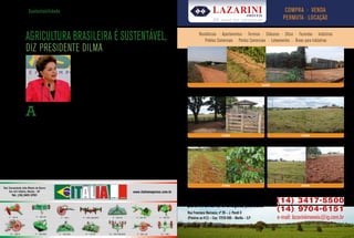 Gr Sustentabilidade                                                                                                                                                            L i              Lazarini                 imóveis
                                                                                                                                                                                                                                                                      COMPRA · VENDA
                                                                                                                                                                                                                20       anos de t radição
                                                                                                                                                                                                                                                                     PERMUTA · LOCAçÃO


                                             AGRICULTURA BRASILEIRA é SUSTENTÁVEL,                                                                                                                  residências · apartamentos · terrenos · chácaras · sítios · fazendas · indústrias
                                                                                                                                                                                                        prédios comerciais · pontos comerciais · loteamentos · Áreas para indústrias
                                             Diz presiDente DilMa
                                                                                     Para a presidenta, a atividade no Brasil tem
                    Roberto Stuckert Filho




                                                                                     produzido alimentos com a menor redução
                                                                                     de florestas no mundo
                                                                                     (ABC) para o cumprimento das metas        gamos abastecer o mercado interno
                                                                                     assumidas durante a conferência de        crescente com alimentos de qualidade
                                                                                     Copenhagen (COP15). O ABC incen-          a preços acessíveis”, completou.
                                                                                                                                                                                                                                               FAzENdA
                                                                                     tiva o uso de práticas que reduzem            As melhores condições de finan-
                                                                                     a emissão de gases de efeito estufa       ciamento estipuladas no novo Plano                     MARíLIA – (PRóxIMO A FABRICA DA COCA-COLA) – S.P               PADRE NóBREGA – S.P

                                                                                     gerados pela atividade agropecuária,      Agrícola e Pecuário foram também
                                                                                     um dos compromissos voluntários           lembradas pela presidenta. Segundo
                                                                                     estabelecidos pelo governo brasileiro     ela, o governo tem a estratégia de dar



                                             A
                                                       presidenta Dilma Rousseff     na conferência.                           as condições adequadas para que o
                                                       afirmou no final do mês           “O programa visa também a asse-       Brasil possa competir com qualquer
                                                       de junho, que a agricultura   gurar a competitividade da agricultura    país no mundo. Por isso, 80% dos R$
                                             brasileira é uma potência ambiental.    brasileira no mercado internacional ao    107,2 bilhões destinados à agricultura
                                             “Temos produzido alimentos com a        oferecer um alimento produzido de         comercial estão disponíveis a juros
                                             menor redução de florestas no mun-      forma sustentável. Tem juros de 5,5%      fixos de até 6,75% ao ano. “Temos as
                                             do”, disse a presidenta, que anunciou   ao ano que incentivam o produtor a        armas para competir lá fora e aqui
                                             em Ribeirão Preto o Plano Agrícola e    contratar o crédito”, enfatizou Dilma     dentro”, disse.                                                                             FAzENdA                                          FAzENdA
                                             Pecuário para a safra 2011/2012.        Rousseff.                                     A presidenta finalizou falando do
                                                                                                                                                                                      ASSIS – S.P                                                    OSCAR BRESSANE – S.P
                                                Dilma Rousseff mencionou como            Ela também reforçou o papel do        papel social da agricultura. “A ativi-
                                             exemplo de produção sustentável o       Brasil como grande fornecedor de          dade agrícola também pode ser uma
                                             programa brasileiro do etanol, que      alimentos em longo prazo. Para a presi-   potência social porque o alimento é
                                             produz energia renovável por meio       denta, com o aumento da renda da po-      essencial para que a nossa população
                                             da cana-de-açúcar. “O etanol – um       pulação e o consequente crescimento       tenha condições de sair da desigual-
                                             combustível renovável - depende da      da demanda por alimentos, a função        dade e para nos orgulharmos da situ-
                                             agricultura”, lembrou. A presidenta     do Brasil como importante produtor        ação social do país”, concluiu.
                                             também falou da importância do Pro-     agropecuário ficará mais evidente.
                                                                                                                                       Texto cedido por Ministério da Agricultura,
                                             grama Agricultura de Baixo Carbono      “Também é fundamental que consi-                                 Pecuária e Abastecimento.




                                                                                                                                                                                                                           FAzENdA                                          FAzENdA

                                                                                                                                                                                      GARçA – S.P                                                    ECHAPORÃ – SP


                                                                                                                                                                                     Pareceres comerciais, avaliações                                        (14) 3417-5500
                                                                       anÚncio                                                                                                       para inventário, avaliações judiciais.
                                                                                                                                                                                                                                                             (14) 9704-6151
                                                                     (1/4) pÁG i na                                                                                                  Rua Francisco Barrueco, nº 26 – J. Parati II
                                                                                                                                                                                     (Próximo ao H.C) – Cep: 17519-500 – Marília – S.P                       e-mail: lazariniimoveis@ig.com.br
Giro rural




26           abril · 2011
 