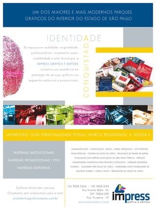 UM DOS MAIORES E MAIS MODERNOS PARQUES
           GRÁFICOS DO INTERIOR DO ESTADO DE SÃO PAULO




          Ao equacionar qualidade, originalidade,
                profissionalismo, orçamentos justos,
                 credibilidade e alta tecnologia, a
                    IMPRESS GRÁFICA E EDITORA
                      conceitua sua excelência em
                prestação de serviços gráficos nos
              segmentos editoriais e promocionais.




IMPRESSÃO COM PERSONALIDADE POSSUI MARCA REGISTRADA. A NOSSA !


                                              LAMINAÇÃO BOPP - PLASTIFICAÇÃO - RELEVO - VERNIZ ULTRAVIOLETA - HOT-STAMPING

    MATERIAIS INSTITUCIONAIS                  FACAS ESPECIAIS - COSTURA DE MIOLO DE LIVROS - PRODUÇÃO DE ARAME EM ESPIRAL

                                                 COLOCAÇÃO DOS ESPIRAIS COLOCAÇÃO DE ANEL DUPLO (WIRE-O) - FURAÇÃO
MATERIAIS PROMOCIONAIS / PDV
                                               GRAMPEADEIRA AUTOMÁTICA PARA REVISTAS E CATÁLOGOS - LOMBADA QUADRADA

                                             (HOTMELT) - ALCEADEIRA PARA MIOLO DE LIVROS - DOBRADEIRA COM POSSIBILIDADES DE
      MATERIAIS EDITORIAIS
                                                  MÚLTIPLAS DOBRAS - CORTE E VINCO - PRENSADORA DE MIOLO DE LIVROS.




                                           (18) 3908-3444 - (18) 3908-8134
     Gráficas tercerizem conosco.
                                                      Rua Vicente Mele, 141
Orçamento sem compromisso pelo e-mail:                      CEP 19064-200
   orcamento@graficaimpress.com.br                       Pres. Prudente - SP
                                                       WWW.GRAFICAIMPRESS.COM.BR
 