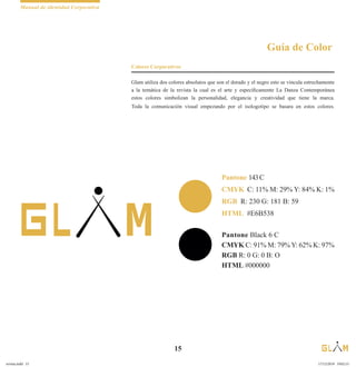 Manual de identidad Corporativa
15
Pantone 143C
CMYK C: 11% M: 29% Y: 84% K: 1%
RGB R: 230 G: 181 B: 59
HTML #E6B538
Pantone Black 6 C
CMYK C: 91% M: 79%Y: 62% K: 97%
RGB R: 0 G: 0 B: O
HTML #000000
Guía de Color
Colores Corporativos
Glam utiliza dos colores absolutos que son el dorado y el negro esto se vincula estrechamente
a la temática de la revista la cual es el arte y específicamente La Danza Contemporánea
estos colores simbolizan la personalidad, elegancia y creatividad que tiene la marca.
Toda la comunicación visual empezando por el isologotipo se basara en estos colores.
revista.indd 15 17/12/2019 19:02:15
 