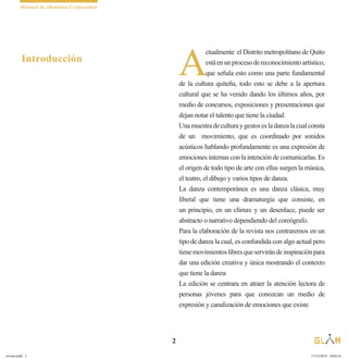 Manual de identidad Corporativa
2
A
ctualmente el Distrito metropolitano de Quito
estáenunprocesodereconocimientoartístico,
que señala esto como una parte fundamental
de la cultura quiteña, todo esto se debe a la apertura
cultural que se ha venido dando los últimos años, por
medio de concursos, exposiciones y presentaciones que
dejan notar el talento que tiene la ciudad.
Unamuestradeculturaygestosesladanzalacualconsta
de un movimiento, que es coordinado por sonidos
acústicos hablando profundamente es una expresión de
emociones internas con la intención de comunicarlas. Es
el origen de todo tipo de arte con ellas surgen la música,
el teatro, el dibujo y varios tipos de danza.
La danza contemporánea es una danza clásica, muy
liberal que tiene una dramaturgia que consiste, en
un principio, en un clímax y un desenlace, puede ser
abstracto o narrativo dependiendo del coreógrafo.
Para la elaboración de la revista nos centraremos en un
tipo de danza la cual, es confundida con algo actual pero
tienemovimientoslibresqueservirándeinspiraciónpara
dar una edición creativa y única mostrando el contexto
que tiene la danza
La edición se centrara en atraer la atención lectora de
personas jóvenes para que conozcan un medio de
expresión y canalización de emociones que existe
Introducción
revista.indd 2 17/12/2019 19:02:14
 