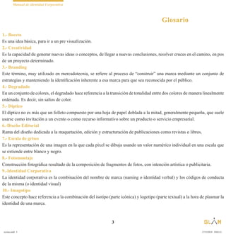 Manual de identidad Corporativa
3
Glosario
1.- Boceto
Es una idea básica, para ir a un pre visualización.
2.- Creatividad
Es la capacidad de generar nuevas ideas o conceptos, de llegar a nuevas conclusiones, resolver cruces en el camino, en pos
de un proyecto determinado.
3.- Branding
Este término, muy utilizado en mercadotecnia, se refiere al proceso de “construir” una marca mediante un conjunto de
estrategias y manteniendo la identificación inherente a esa marca para que sea reconocida por el público.
4.- Degradado
En un conjunto de colores, el degradado hace referencia a la transición de tonalidad entre dos colores de manera linealmente
ordenada. Es decir, sin saltos de color.
5.- Díptico
El díptico no es más que un folleto compuesto por una hoja de papel doblada a la mitad, generalmente pequeña, que suele
usarse como invitación a un evento o como recurso informativo sobre un producto o servicio empresarial.
6.-Diseño Editorial
Rama del diseño dedicada a la maquetación, edición y estructuración de publicaciones como revistas o libros.
7.- Escala de grises
Es la representación de una imagen en la que cada pixel se dibuja usando un valor numérico individual en una escala que
se extiende entre blanco y negro.
8.- Fotomontaje
Construcción fotográfica resultado de la composición de fragmentos de fotos, con intención artística o publicitaria.
9.-Identidad Corporativa
La identidad corporativa es la combinación del nombre de marca (naming o identidad verbal) y los códigos de conducta
de la misma (o identidad visual)
10.- Imagotipo
Este concepto hace referencia a la combinación del isotipo (parte icónica) y logotipo (parte textual) a la hora de plasmar la
identidad de una marca.
revista.indd 3 17/12/2019 19:02:15
 