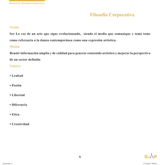 Manual de identidad Corporativa
6
Visión
Ser La voz de un arte que sigue evolucionando, siendo el medio que comunique y tomé tome
como referencia a la danza contemporánea como una expresión artística.
Misión
Reunir información amplia y de calidad para generar contenido artístico y mejorar la perspectiva
de un sector definido
Valores
• Lealtad
• Pasión
• Libertad
• Diferencia
• Etica
• Creatividad
Filosofía Corporativa
revista.indd 6 17/12/2019 19:02:15
 