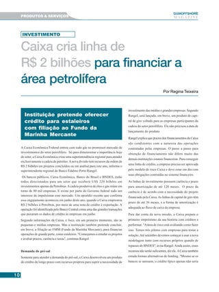 1010101010
GUIAAAAAOFFSHORE
M A G A Z I N EPRODUTOS & SERVIÇOS
A Caixa Econômica Federal entrou com todo gás no promissor mercado de
investimentos do setor petrolífero. Só para dimensionar a importância hoje
do setor, a Caixa Econômica criou uma superintendência regional para atender
exclusivamente a cadeia de petróleo.Anova divisão tem recursos da ordem de
R$ 2 bilhões em projetos concluídos ou em análise para este ano, informa o
superintendente regional do Banco Edalmo Porto Rangel.
Os bancos públicos, Caixa Econômica, Banco do Brasil e BNDES, estão
todos direcionados para um setor que receberá US$ 220 bilhões em
investimentos apenas da Petrobras.Acadeia produtiva de óleo e gás reúne em
torno de 80 mil empresas. E existe por parte do Governo federal todo um
interesse de impulsionar esse mercado. Um episódio recente que confirma
esse engajamento aconteceu em junho deste ano, quando a Caixa emprestou
R$ 2 bilhões à Petrobras, por meio de uma nota de crédito à exportação. A
operação foi identificada pelo Banco Central coma uma das grandes transações
que puxaram os dados de crédito às empresas em junho.
Segundo informações da Caixa, o foco, em um primeiro momento, são as
pequenas e médias empresas. Mas a instituição também pretende concluir,
em breve, a filiação ao FMM (Fundo da Marinha Mercante), para financiar
operações de grande porte, como estaleiros. "Começamos a estudar os projetos
e avaliar prazos, carência e taxas", continua Rangel.
Demanda do pré-sal
Somente para atender a demanda do pré-sal, a Caixa desenvolveu um produto
de crédito de longo prazo com recursos próprios para suprir a necessidade de
investimento das médias e grandes empresas. Segundo
Rangel, será lançado, em breve, um produto de capi-
tal de giro voltado para as empresas participantes da
cadeia do setor petrolífero. Ele não precisou a data de
lançamento do produto.
Rangel explica que prazos dos financiamentos da Caixa
são condizentes com a natureza das operações
contratadas pelas empresas. O passo a passo para
obtenção de financiamento não difere muito das
demais instituições estatais financeiras. Para conseguir
uma linha de crédito, a empresa precisa ser aprovada
pelo modelo de risco Caixa e deve estar em dia com
suas obrigações contraídas no sistema financeiro.
As linhas de investimento possuem carência e prazo
para amortização de até 120 meses. O prazo da
carência é de acordo com a necessidade do projeto
financiado pela Caixa.As linhas de capital de giro têm
prazo de até 36 meses, e a forma de amortização é
adequada ao fluxo de caixa da empresa.
Para dar conta da nova missão, a Caixa prepara o
primeiro empréstimo da sua história com créditos a
performar. "Aárea de risco está avaliando como fazer
isso. Temos três pilotos com empresas para testar a
solução.Até setembro devemos começar a usar a nova
modelagem tanto com recursos próprios quando de
repasses do BNDES", avisa Rangel.Ainda assim, esses
recursos não serão suficientes, diz ele.ACaixa também
estuda formas alternativas de funding. "Mesmo se os
bancos se unissem, o crédito típico apenas não seria
Caixa cria linha de
R$ 2 bilhões para financiar a
área petrolífera
Por Regina Teixeira
INVESTIMENTO
Instituição pretende oferecer
crédito para estaleiros
com filiação ao Fundo da
Marinha Mercante
 