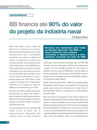 1212121212
GUIAAAAAOFFSHORE
M A G A Z I N E
BB financia até 90% do valor
do projeto da indústria naval
Por Regina Teixeira
Recursos são repassados pelo Fundo
da Marinha Mercante. Em 2009, o
banco financiou seis projetos
vinculados à indústria naval e à infra-
estrutura portuária por meio do FMM
Maior banco público do país, o Banco do
Brasil criou, em junho deste ano, uma área
específica para analisar projetos de infra-estrutura
na área de petróleo e gás. “A necessidade de
investimentos para viabilizar a exploração de
petróleo na camada do pré-sal representa um
aumento de demanda”, afirma o diretor de crédito
do BB, Walter Malieni. Além do BNDES (Banco
Nacional de Desenvolvimento Econômico e Social),
o BB também é um dos repassadores dos recursos
do Fundo da Marinha Mercante (FMM). “Esses
recursos financiam indiretamente as médias e
pequenas empresas que fazem parte da cadeia
produtiva da indústria naval”, ressalta o diretor.
O BB passou a ser repassador de recursos do
FMM para a área de petróleo e gás, em 2007.
De acordo com resultados apurados nos primeiros
três meses deste ano, chegou a R$ 2 bilhões o
saldo de empréstimos realizados pela instituição.
O Banco do Brasil dispõe ainda R$ 2,5 bilhões em
operações com funding do FMM - recentemente
capitalizado pela União.
Como um dos agentes financeiros do FMM, o BB
repassa recursos de acordo com os
projetos prioritários determinados pelo
Conselho Diretor do Fundo. Os números
indicam que o volume de crédito vem tomando corpo. Em 2009, o BB
financiou seis projetos relacionados à indústria naval e à infra-estrutura
portuária por meio do FMM, totalizando R$ 367,8 milhões em
desembolso. Com isso, a carteira do FMM chegou a R$ 680,5 milhões em
dezembro, evolução de 117,6% em relação a dezembro/2008. “No que diz
respeito ao valor a ser financiado com recursos do FMM pode se chegar a
90% do solicitado”, destacou Malieni.
Segundo o diretor de crédito do BB, o FMM é a fonte convencional para
financiamento à marinha mercante e à construção naval. “Os projetos que
recebem recursos do Fundo são priorizados pelo Conselho Diretor do
Fundo da Marinha Mercante, em reuniões anuais ou, excepcionalmente,
semestrais”, explica.
Mas existem alternativas de captação de recursos, além das clássicas. Uma
alternativa de financiamento às pequenas e médias empresas da cadeia de
petróleo e indústria naval poderia ser feita com uma modalidade do BB
chamada Adiantamento a Fornecedores (AF). Trata-se de uma operação de
antecipação de pagamento a fornecedores e que funciona como um capital
de giro para financiar a produção de um bem ou serviço já negociado com
a empresa compradora. Esse tipo de operação permite a uma empresa âncora,
líder de uma cadeia produtiva, oferecer aos seus fornecedores uma
INVESTIMENTO
PRODUTOS & SERVIÇOS
 