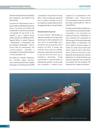 1414141414
GUIAAAAAOFFSHORE
M A G A Z I N E
alternativa de financiamento da produção
mais competitiva, sem impacto no seu
fluxo de caixa.
Os prazos de financiamento para se
buscar crédito no BB depende de diversos
fatores. No processo de análise são
consideradas as características do cliente
e da operação. No caso do AF, o pré-
requisito é que a empresa âncora
celebre convênio com o BB para esse fim.
Segundo Milieni, a solução financeira
”Adiantamento a Fornecedores” não
tem orçamento determinado. “Trata-se
de uma linha de financiamento com
recursos próprios, destinada a
antecipação de valores de bens entregues
e serviços prestados”, diz.
Em relação aos encargos financeiros,
são avaliados alguns quesitos:
como características do cliente e também
da operação. O custo financeiro do FMM
é equivalente à Taxa de Juros de Longo
Prazo - TJLP e/ou índice de variação da
taxa de câmbio calculado com base
nas cotações de venda do dólar dos EUA,
divulgadas pelo Banco Central do Brasil.
Potencial maior do pré-sal
No início de 2010, o BB divulgou na
imprensa a avaliação de um longo estudo
setorial que fez sobre as perspectivas do
setor naval e as oportunidades que a
instituição terá em participar desses
projetos até 2020. O estudo, que
consumiu noves meses de trabalho,
provou que o potencial de investimentos
no pré-sal seria bem maior que as
estimativas anunciadas. Foram
consideradas as especificidades da
exploração do petróleo, em áreas ainda
mais profundas e também houve
exigências de equipamentos mais
sofisticados “, disse . “Trata-se de um
novo ciclo produtivo neste setor, que tem
uma longa cadeia produtiva”, disse na
ocasião Malieni.
O estudo setorial do Banco do Brasil teve
como referência as encomendas licitadas,
contratadas e em construção em
estaleiros brasileiros. Globalmente, o
setor contabiliza 424 encomendas até
2020, das quais 146 seriam de apoio para
atuação offshore, 47 plataformas, 164
navios offshore, 46 navios tanques, 28
sondas (as sondas têm previsão para
operar a partir de 2013). Além disso,
quatro estaleiros brasileiros estão
preparados tecnicamente para construir
plataformas. Os estados brasileiros que
serão mais agraciados com a injeção de
investimentos são: Rio de Janeiro, Rio
Grande do Sul e estados do Nordeste.
Navio plataforma FPSO Petrojarl Cidade de Rio das Ostras
PRODUTOS & SERVIÇOS
 