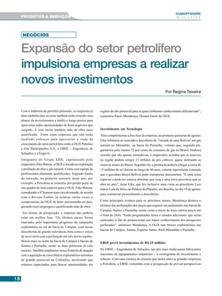 1818181818
GUIAAAAAOFFSHORE
M A G A Z I N E
Com a indústria de petróleo pulsando, as empresas já
bem estabelecidas no setor também estão revendo seus
planos de investimentos a médio e longo prazos para
aproveitar todas oportunidades de bons negócios que
surgirão. E isso inclui também mão de obra mais
qualificada. Entre essas empresas que não estão
medindo esforços para aproveitar a onda de
crescimento do setor petrolífero estão a OGX Petróleo
e Gás Participações S.A, a EBSE – Engenharia de
Soluções, e a Engevix.
Integrante do Grupo EBX, capitaneado pelo
empresário Eike Batista, a OGX é focada na exploração
e produção de óleo e gás natural. Conta com equipe de
profissionais altamente qualificados. Segundo fontes
do mercado, no primeiro semestre deste ano, por
exemplo, a Petrobras se ressentiu por perder parte de
seu quadro de funcionários para a OGX. Eike Batista,
considerado o 8º homem mais rico do mundo, de acordo
com a Revista Forbes, já reiterou várias vezes o
compromisso da OGX de fazer encomendas no país,
gerando mais empregos e qualificando mão de obra.
Em termos de prospecção, a empresa não poderia
estar em melhor fase. “Os últimos meses foram
marcados pelo importante progresso da campanha
exploratória no sul da bacia de Campos, com novas
descobertas de grande relevância, bem como o início
de novo ciclo com a perfuração em três novas regiões:
blocos mais ao norte da bacia de Campos e bacias de
Santos e Parnaíba, sendo as duas primeiras já com
sucesso.Também ampliamos nossa fronteira de atuação
com a aquisição de cinco blocos exploratórios terrestres
de grande potencial na Colômbia, mostrando que
estamos capacitados para buscar oportunidades em
regiões de alto potencial para as quais tenhamos conhecimento diferenciado”,
comentou Paulo Mendonça, Diretor Geral da OGX.
Investimento em Tecnologia
Para complementar a boa fase da empresa, na primeira quinzena de agosto,
Eike informou ao mercado a descoberta de "metade de uma Bolívia" em gás
natural no Maranhão, na bacia do Parnaíba, volume que, segundo ele,
garantiria pelo menos 25 por cento do consumo de gás no Brasil. Embora
ressalte que são apenas estimativas, o empresário acredita que as reservas
na região podem atingir 15 trilhões de pés cúbicos, quase dobrando as
reservas atuais do Brasil. Segundo ele, a produção poderia chegar a cerca de
15 milhões de m³ diários ao longo de 40 anos, volume equivalente à metade
que o gasoduto Brasil-Bolívia pode transportar diariamente. "É uma coisa
especial e pode ter certeza absoluta que essa é uma nova província que se
abre no país", disse Eike, que fez inclusive uma visita ao presidente Luiz
Inácio Lula da Silva, no Palácio do Planalto, em Brasília, no dia 19 de agosto,
para comunicar pessoalmente a descoberta.
Como principais eventos para os próximos meses, Mendonça destaca o
término das perfurações dos poços que seguem em andamento nas bacias de
Campos, Santos e Parnaíba, assim como o início de mais catorze poços até
o final de 2010. “Estão programados testes e estudos adicionais que serão
realizados a fim de proporcionar um maior conhecimento dos prospectos
perfurados”, informou Mendonça. A OGX tem blocos exploratórios nas
bacias de Campos, Santos, Espírito Santo, Pará-Maranhão e Parnaíba.
EBSE prevê investimentos de R$ 25 milhões
Na EBSE – Engenharia de Soluções, um dos mais tradicionais fabricantes
nacionais de equipamentos industriais – o cronograma de investimento é
robusto. Com uma carteira de clientes que inclui entre as grandes empresas
a Petrobras, a EBSE vislumbra com a prospecção do pré-sal perspectivas
Por Regina Teixeira
NEGÓCIOS
Expansão do setor petrolífero
impulsiona empresas a realizar
novos investimentos
PRODUTOS & SERVIÇOS
 