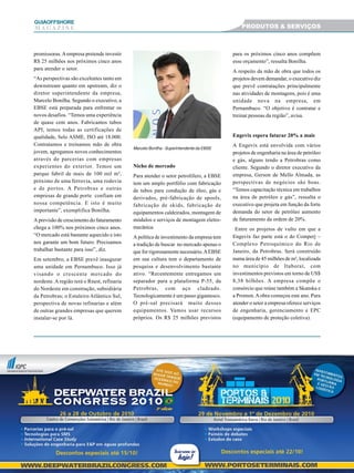 1919191919
GUIAAAAAOFFSHORE
M A G A Z I N E
promissoras.Aempresa pretende investir
R$ 25 milhões nos próximos cinco anos
para atender o setor.
“As perspectivas são excelentes tanto em
downstream quanto em upstream, diz o
diretor superintendente da empresa,
Marcelo Bonilha. Segundo o executivo, a
EBSE está preparada para enfrentar os
novos desafios. “Temos uma experiência
de quase cem anos. Fabricamos tubos
API, temos todas as certificações de
qualidade, Selo ASME, ISO até 18.000.
Contratamos e treinamos mão de obra
jovem, agregamos novos conhecimentos
através de parcerias com empresas
experientes do exterior. Temos um
parque fabril de mais de 100 mil m²,
próximo de uma ferrovia, uma rodovia
e de portos. A Petrobras e outras
empresas de grande porte confiam em
nossa competência. E isto é muito
importante”, exemplifica Bonilha.
A previsão de crescimento do faturamento
chega a 100% nos próximos cinco anos.
“O mercado está bastante aquecido e isto
nos garante um bom futuro. Precisamos
trabalhar bastante para isso”, diz.
Em setembro, a EBSE prevê inaugurar
uma unidade em Pernambuco. Isso já
visando o crescente mercado do
nordeste. A região terá o Rnest, refinaria
do Nordeste em construção, subsidiária
da Petrobras; o Estaleiro Atlântico Sul,
perspectiva de novas refinarias e além
de outras grandes empresas que querem
instalar-se por lá.
Nicho de mercado
Para atender o setor petrolífero, a EBSE
tem um amplo portfólio com fabricação
de tubos para condução de óleo, gás e
derivados, pré-fabricação de spools,
fabricação de skids, fabricação de
equipamentos caldeirados, montagem de
módulos e serviços de montagem eletro-
mecânica.
A política de investimento da empresa tem
a tradição de buscar no mercado apenas o
que for rigorosamente necessário.AEBSE
em sua cultura tem o departamento de
pesquisa e desenvolvimento bastante
ativo. “Recentemente entregamos um
separador para a plataforma P-55, da
Petrobras, com aço cladeado.
Tecnologicamente é um passo gigantesco.
O pré-sal precisará muito desses
equipamentos. Vamos usar recursos
próprios. Os R$ 25 milhões previstos
para os próximos cinco anos compõem
esse orçamento”, ressalta Bonilha.
A respeito da mão de obra que todos os
projetos devem demandar, o executivo diz
que prevê contratações principalmente
nas atividades de montagens, pois é uma
unidade nova na empresa, em
Pernambuco. “O objetivo é contratar e
treinar pessoas da região”, avisa.
Engevix espera faturar 20% a mais
A Engevix está envolvida com vários
projetos de engenharia na área de petróleo
e gás, alguns tendo a Petrobras como
cliente. Segundo o diretor executivo da
empresa, Gerson de Mello Almada, as
perspectivas de negócios são boas.
“Temos capacitação técnica em trabalhos
na área de petróleo e gás”, ressalta o
executivo que projeta em função da forte
demanda do setor de petróleo aumento
de faturamento da ordem de 20%.
Entre os projetos de vulto em que a
Engevix faz parte está o do Comperj –
Complexo Petroquímico do Rio de
Janeiro, da Petrobras. Será construído
numa área de 45 milhões de m², localizada
no município de Itaboraí, com
investimentos previstos em torno de US$
8,38 bilhões. A empresa compõe o
consórcio que reúne também a Skanska e
a Promon.Aobra começou este ano. Para
atender o setor a empresa oferece serviços
de engenharia, gerenciamento e EPC
(equipamento de proteção coletiva).
Marcelo Bonilha - Superintendente da EBSE
PRODUTOS & SERVIÇOS
 