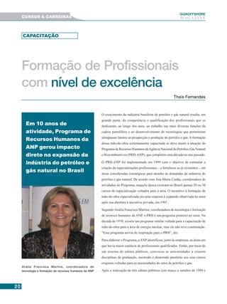 2020202020
GUIAAAAAOFFSHORE
M A G A Z I N ECURSOS & CARREIRAS
Formação de Profissionais
com nível de excelência
O crescimento da indústria brasileira de petróleo e gás natural resulta, em
grande parte, da competência e qualificação dos profissionais que se
dedicaram, ao longo dos anos, ao trabalho nas mais diversas funções da
cadeia petrolífera e ao desenvolvimento de tecnologias que permitiram
ultrapassar limites na prospecção e produção de petróleo e gás. A formação
dessa mão-de-obra extremamente capacitada se deve muito à atuação do
Programa de Recursos Humanos daAgência Nacional do Petróleo, Gás Natural
e Biocombustíveis (PRH-ANP), que completou uma década no ano passado.
O PRH-ANP foi implementado em 1999 com o objetivo de estimular a
criação de especializações profissionais – e fortalecer as já existentes – em
áreas consideradas estratégicas para atender às demandas da indústria do
petróleo e gás natural. De acordo com Ana Maria Cunha, coordenadora de
atividades do Programa, naquela época existiam no Brasil apenas 20 ou 30
cursos de especialização voltados para a área. O incentivo à formação de
mão-de-obra especializada era uma resposta à expansão observada no setor
após sua abertura à iniciativa privada, em 1997.
Segundo Anália Francisca Martins, coordenadora de tecnologia e formação
de recursos humanos da ANP, o PRH é um programa pioneiro no setor. Na
década de 1970, existiu um programa similar voltado para a capacitação de
mão-de-obra para a área de energia nuclear, mas ele não teve continuação.
“Esse programa serviu de inspiração para o PRH”, diz.
Para elaborar o Programa, aANP identificou, junto às empresas, as áreas em
que havia maior carência de profissionais qualificados. Então, por meio de
um sistema de editais públicos, convocou as universidades a criarem
disciplinas de graduação, mestrado e doutorado paralelas aos seus cursos
originais voltadas para as necessidades do setor de petróleo e gás.
Após a realização de três editais públicos (em março e outubro de 1999 e
Em 10 anos de
atividade, Programa de
Recursos Humanos da
ANP gerou impacto
direto na expansão da
indústria do petróleo e
gás natural no Brasil
Thaís Fernandes
Anália Francisca Martins, coordenadora de
tecnologia e formação de recursos humanos da ANP
CAPACITAÇÃO
 