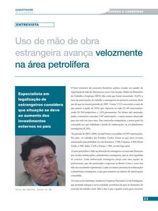 2323232323
GUIAAAAAOFFSHORE
M A G A Z I N E
Uso de mão de obra
estrangeira avança velozmente
na área petrolífera
Especialista em
legalização de
estrangeiros considera
que situação se deve
ao aumento dos
investimentos
externos no país
Carlos Aud Sobrinho, diretor da CAS
ENTREVISTA
O bom momento da economia brasileira acabou criando um quadro de
importação de mão de obra poucas vezes visto no país. Dados do Ministério
do Trabalho e Emprego (MTE) dão conta que foram concedidas 18,85% a
mais de autorizações de trabalho a estrangeiros no primeiro semestre deste
ano do que no mesmo período de 2009. Foram 3.519 concessões a mais do
que janeiro a junho de 2010, que registrou ao todo 22.188 autorizações,
sendo 20.760 temporárias e 1.428 permanentes. No último mês analisado,
junho, o ministério concedeu 3.497 autorizações - o maior número observado
para este mês em cinco anos. Das concessões temporárias, a maior parte foi
concedida aos que trabalham a bordo de embarcações ou em plataformas
estrangeiras (8.244).
No período de 2005 a 2009, no total foram concedidas 165.993 autorizações.
Por país, os cidadãos dos Estados Unidos foram os que mais tiveram
autorizações para trabalhar em solo brasileiro, 5.590; Filipinas, 4.969; Reino
Unido, 3.496; Índia, 2.630 e França, 1.908, vieram logo atrás.
O setor petrolífero é líder na absorção de estrangeiros no mercado brasileiro
por receber embarcações e plataformas estrangeiras, que já vêm tripuladas
do exterior. Cada embarcação estrangeira chega com uma equipe de
profissionais, que são autorizados a ingressar no Brasil. Como o setor tem
tido um crescimento exponencial, é cada vez maior a presença de embarcações
e plataformas estrangeiras, o que gera aumento no número de autorizações
concedidas.
Em meio a este fenômeno, tramita no Congresso Nacional a Lei do Estrangeiro,
que pretende adequar a nova realidade econômica do país às demandas do
mercado de trabalho atual .Mas o fato é que o quadro acima gera crescente
CURSOS & CARREIRAS
 