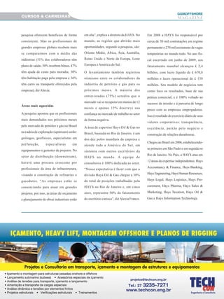 3030303030
GUIAAAAAOFFSHORE
M A G A Z I N E
pesquisa oferecem benefícios de forma
consistente. Mas os profissionais de
grandes empresas globais recebem mais
se compararmos com a média das
indústrias (51% dos colaboradores têm
plano de saúde, 50% recebem bônus, 47%
têm ajuda de custo para moradia, 30%
têm habitação paga pela empresa e 36%
têm carro ou transporte oferecidos pela
empresa), dizAlexia.
Áreas mais aquecidas
A pesquisa apontou que os profissionais
mais demandados nos próximos meses
pelo mercado de petróleo e gás no Brasil
na cadeia de exploração (upstream) serão:
geólogos, geofísicos, especialistas em
perfuração, especialistas em
equipamentos e gerentes de projetos. No
setor de distribuição (downstream),
haverá uma procura crescente por
profissionais da área de infraestrutura,
visando a construção de refinarias e
gasodutos. “As empresas estão se
consorciando para atuar em grandes
projetos, por isso, as áreas de orçamento
e planejamento de obras industriais estão
em alta”, explica a diretora da HAYS. No
mundo, as regiões que abrirão mais
oportunidades, segundo a pesquisa, são:
Oriente Médio, África, Ásia, Austrália,
Reino Unido e Norte da Europa, Leste
Europeu eAmérica do Sul.
O levantamento também registrou
otimismo entre os colaboradores da
indústria de petróleo e gás para os
próximos meses. A maioria dos
entrevistados (75%) acredita que o
mercado vai se recuperar em menos de 12
meses e apenas 15% descreve sua
confiança no mercado de trabalho no setor
de forma negativa.
A área de expertise Hays Oil & Gas no
Brasil, baseada no Rio de Janeiro, é um
dos dez polos mundiais da empresa e
atende toda a América do Sul, em
sintonia com outros escritórios da
HAYS no mundo. A equipe de
consultores é 100% dedicada ao setor.
“Nossa expectativa é fazer com que a
divisão Hays Oil & Gas chegue a 30%
do total de posições trabalhadas pela
HAYS no Rio de Janeiro e, em cinco
anos, represente 50% do faturamento
do escritório carioca”, dizAlexia Franco.
Em 2008 a HAYS foi responsável por
cerca de 50 mil contratações em regime
permanente e 270 mil assinaturas de vagas
temporárias no mundo todo. No ano fis-
cal encerrado em junho de 2009, seu
faturamento mundial alcançou £ 2,4
bilhões, com lucro líquido de £ 670,8
milhões e lucro operacional de £ 158
milhões. Seu modelo de negócios tem
como foco os resultados, base de sua
prática comercial, e é 100% voltado ao
sucesso da missão e à parceria de longo
prazo com as empresas empregadoras.
Isso é resultado do exercício diário de seus
valores corporativos: transparência,
excelência, paixão pelo negócio e
construção de relações duradouras.
Chegou ao Brasil em 2006, estabelecendo-
se primeiro em São Paulo e em seguida no
Rio de Janeiro. No País, a HAYS atua em
12 áreas de expertise independentes: Hays
Accountancy & Finance, Hays Banking,
HaysEngineering,HaysHumanResources,
Hays Legal, Hays Logistics, Hays Pro-
curement, Hays Pharma, Hays Sales &
Marketing, Hays Taxation, Hays Oil &
Gas e Hays Information Technology.
CURSOS & CARREIRAS
 