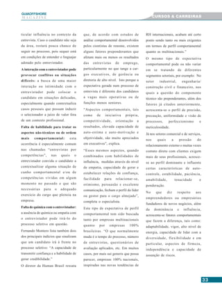 3333333333
GUIAAAAAOFFSHORE
M A G A Z I N E CURSOS & CARREIRAS
ticular influência no contexto da
entrevista. Caso o candidato não seja
da área, restará pouca chance de
seguir no processo, pois sequer está
em condições de entender o linguajar
adotado pelo entrevistador.
A interação com o entrevistador pode
provocar conflitos ou situações
difíceis: a busca de uma maior
interação ou intimidade com o
entrevistador pode colocar o
candidato em situações delicadas,
especialmente quando contextualiza
casos pessoais que possam induzir
o selecionador a juízo de valor fora
de um contexto profissional.
Falta de habilidade para tratar os
aspectos não-técnicos ou de ordem
mais comportamental: esta
ocorrência é especialmente comum
nas chamadas “entrevistas por
competências”, nas quais o
entrevistador convida o candidato a
contextualizar alguma situação de
cunho comportamental e/ou de
competências vividas em algum
momento no passado e que são
necessárias para o adequado
exercício do cargo que pleiteia na
empresa.
Falta de química com o entrevistador:
a ausência de química ou empatia com
o entrevistador pode tirá-lo do
processo seletivo em questão.
Fernando Montero lista também dois
dos principais indícios que sinalizam
que um candidato irá à frente no
processo seletivo: “A capacidade de
transmitir confiança e a habilidade de
gerar credibilidade.”
O diretor da Human Brasil ressata
que, de acordo com estudos de
análise comportamental desenvolvidos
pelos cientistas de renome, existem
alguns fatores preponderantes que
afetam mais ou menos os resultados
das entrevistas de emprego,
particularmente no que tange a car-
gos executivos, de gerência ou
diretoria de alto nível. Isto porque a
expectativa gerada num processo de
entrevista é diferente dos candidatos
a vagas mais operativas ou de
funções menos seniores.
“Aspectos comportamentais, tais
como de iniciativa própria,
competitividade, orientação a
resultados, elevada capacidade de
auto-estima e auto-motivação e
objetividade, são muito apreciados
em executivos”, explica.
“Esses mesmos aspectos, quando
combinados com habilidades de
influência, medidas através do nível
de empatia, capacidade de gerar e
estabelecer relações de confiança,
facilidade para relacionar-se,
otimismo, persuasão e excelente
comunicação, fecham o perfil do líder
ou gestor para o cargo almejado”,
completa o especialista.
Este tipo de expectativa de perfil
comportamental tem sido buscada
tanto por empresas multinacionais
quanto por empresas 100%
brasileiras. “O que normalmente
muda é o tempo do processo, número
de entrevistas, questionários de
avaliação aplicados, etc. Em muitos
casos, por mais sui generis que possa
parecer, empresas 100% nacionais,
inspiradas nas novas tendências de
RH internacionais, acabam até certo
ponto sendo tanto ou mais exigentes
em termos de perfil comportamental
quanto as multinacionais.”
O mesmo tipo de expectativa
comportamental pode ou não variar
em se tratando de diferentes
segmentos setoriais, por exemplo: No
setor industrial, engenharia/
construção civil e financeiro, nos
quais a questão do componente
técnico são preponderantes, além dos
fatores já citados anteriormente,
acrescenta-se o perfil de precisão,
precaução, uniformidade e visão de
processos, perfeccionismo e
meticulosidade.
Já nos setores comercial e de serviços,
nos quais a pressão do
relacionamento externo e muitas vezes
contato direto com clientes exigem
mais de seus profissionais, acresce-
se ao perfil dominante e influente
certas características de auto-
controle, estabilidade, paciência,
amabilidade, tenacidade e
ponderação.
No que diz respeito aos
empreendedores ou empresários
fundadores de novos negócios, além
da dominância e influência,
acrescenta-se fatores comportamentais
que fazem a diferença, tais como:
adaptabilidade, vigor, alto nível de
energia, capacidade de lidar com a
diversidade, flexibilidade e em
particular, aspectos de firmeza,
independência e capacidade de
assunção de riscos.
 
