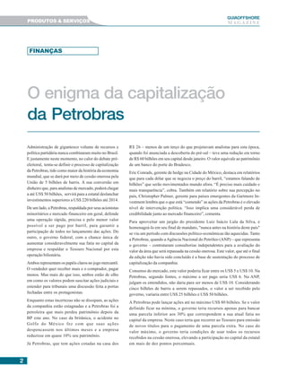 22222
GUIAAAAAOFFSHORE
M A G A Z I N EPRODUTOS & SERVIÇOS
O enigma da capitalização
da Petrobras
FINANÇAS
Administração de gigantesco volume de recursos e
política partidária nunca combinaram muito no Brasil.
E justamente neste momento, no calor do debate pré-
eleitoral, tenta-se definir o processo de capitalização
da Petrobras, tido como maior da história da economia
mundial, que se dará por meio de cessão onerosa pela
União de 5 bilhões de barris. A sua conversão em
dinheiro que, para analistas de mercado, poderá chegar
a até US$ 50 bilhões, servirá para a estatal deslanchar
investimentos superiores a US$ 220 bilhões até 2014.
De um lado, a Petrobras, respaldada por seus acionistas
minoritários e mercado financeiro em geral, defende
uma operação rápida, precisa e pelo menor valor
possível a ser pago por barril, para garantir a
participação de todos no lançamento das ações. Do
outro, o governo federal, com a chance única de
aumentar consideravelmente sua fatia no capital da
empresa e respaldar o Tesouro Nacional por esta
operação bilionária.
Ambos representam os papéis claros no jogo mercantil.
O vendedor quer receber mais e o comprador, pagar
menos. Mas mais do que isso, ambos estão de olho
em como os valores podem suscitar ações judiciais e
estender para tribunais uma discussão feita a portas
fechadas entre os protagonistas.
Enquanto estas incertezas não se dissipam, as ações
da companhia estão estagnadas e a Petrobras foi a
petroleira que mais perdeu patrimônio depois da
BP este ano. No caso da britânica, o acidente no
Golfo do México fez com que suas ações
despencassem nos últimos meses e a empresa
reduzisse em quase 10% seu patrimônio.
Já Petrobras, que tem ações cotadas na casa dos
R$ 26 – menos de um terço do que projetavam analistas para esta época,
quando foi anunciada a descoberta do pré-sal – teve uma redução em torno
de R$ 60 bilhões em seu capital desde janeiro. O valor equivale ao patrimônio
de um banco do porte do Bradesco.
Eric Conrads, gerente de hedge na Cidade do México, destaca em relatórios
que para cada dólar que se negocia o preço do barril, “estamos falando de
bilhões” que serão movimentados mundo afora. “É preciso mais cuidado e
mais transparência”, cobra. Também em relatório sobre sua percepção no
país, Christopher Palmer, gerente para países emergentes da Gartmore In-
vestment lembra que o que está “comendo” as ações da Petrobras é o elevado
nível de intervenção política. “Isso implica uma considerável perda de
credibilidade junto ao mercado financeiro”, comenta.
Para aproveitar um jargão do presidente Luiz Inácio Lula da Silva, e
homenageá-lo em seu final de mandato, "nunca antes na história deste país"
se viu um período com discussões político-econômicas tão aquecidas. Tanto
a Petrobras, quando aAgência Nacional do Petróleo (ANP) – que representa
o governo – contrataram consultorias independentes para a avaliação do
valor da área que será repassada na cessão onerosa. Este valor, que até o final
da edição não havia sido concluído é a base de sustentação do processo de
capitalização da companhia.
Consenso do mercado, este valor poderia ficar entre os US$ 5 e US$ 10. Na
Petrobras, segundo fontes, o máximo a ser pago seria US$ 6. Na ANP,
julgam os entendidos, não daria para ser menos de US$ 10. Considerando
cinco bilhões de barris a serem repassados, o valor a ser recebido pelo
governo, variaria entre US$ 25 bilhões e US$ 50 bilhões.
A Petrobras pode lançar ações até no máximo US$ 80 bilhões. Se o valor
definido ficar na mínima, o governo teria recursos apenas para bancar
uma parcela inferior aos 30% que correspondem a sua atual fatia no
capital da empresa. Neste caso teria que recorrer ao Tesouro para emissão
de novos títulos para o pagamento de uma parcela extra. No caso do
valor máximo, o governo teria condições de usar todos os recursos
recebidos na cessão onerosa, elevando a participação no capital da estatal
em mais de dez pontos porcentuais.
 