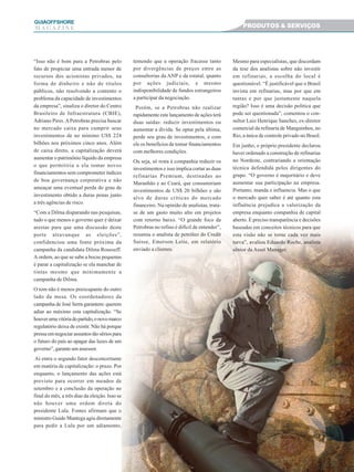 33333
GUIAAAAAOFFSHORE
M A G A Z I N E PRODUTOS & SERVIÇOS
“Isso não é bom para a Petrobras pelo
fato de propiciar uma entrada menor de
recursos dos acionistas privados, na
forma de dinheiro e não de títulos
públicos, não resolvendo a contento o
problema da capacidade de investimentos
da empresa”, sinaliza o diretor do Centro
Brasileiro de Infraestrutura (CBIE),
Adriano Pires.APetrobras precisa buscar
no mercado caixa para cumprir seus
investimentos de no mínimo US$ 224
bilhões nos próximos cinco anos. Além
de caixa direto, a capitalização deverá
aumentar o patrimônio líquido da empresa
o que permitiria a ela tomar novos
financiamentos sem comprometer índices
de boa governança corporativa e não
ameaçar uma eventual perda do grau de
investimento obtido a duras penas junto
a três agências de risco.
“Com a Dilma disparando nas pesquisas,
tudo o que menos o governo quer é deixar
arestas para que uma discussão deste
porte atravanque as eleições”,
confidenciou uma fonte próxima da
campanha da candidata Dilma Rousseff.
A ordem, ao que se sabe a bocas pequenas
é parar a capitalização se ela manchar de
tintas mesmo que minimamente a
campanha de Dilma.
O tom não é menos preocupante do outro
lado da mesa. Os coordenadores da
campanha de José Serra garantem: querem
adiar ao máximo esta capitalização. “Se
houverumavitóriadopartido,onovomarco
regulatório deixa de existir. Não há porque
pressa em negociar assuntos tão sérios para
o futuro do país ao apagar das luzes de um
governo”, garante um assessor.
Aí entra o segundo fator desconcertante
em matéria de capitalização: o prazo. Por
enquanto, o lançamento das ações está
previsto para ocorrer em meados de
setembro e a conclusão da operação no
final do mês, a três dias da eleição. Isso se
não houver uma ordem direta do
presidente Lula. Fontes afirmam que o
ministro Guido Mantega agiu diretamente
para pedir a Lula por um adiamento,
temendo que a operação fracasse tanto
por divergências de preços entre as
consultorias da ANP e da estatal, quanto
por ações judiciais, e mesmo
indisponibilidade de fundos estrangeiros
a participar da negociação.
Porém, se a Petrobras não realizar
rapidamente este lançamento de ações terá
duas saídas: reduzir investimentos ou
aumentar a dívida. Se optar pela última,
perde seu grau de investimentos, e com
ele os benefícios de tomar financiamentos
com melhores condições.
Ou seja, só resta à companhia reduzir os
investimentos e isso implica cortar as duas
refinarias Premium, destinadas ao
Maranhão e ao Ceará, que consumiriam
investimentos de US$ 20 bilhões e são
alvo de duras críticas do mercado
financeiro. Na opinião de analistas, trata-
se de um gasto muito alto em projetos
com retorno baixo. “O grande foco da
Petrobras no refino é difícil de entender”,
resumiu o analista de petróleo do Credit
Suisse, Emerson Leite, em relatório
enviado a clientes.
Mesmo para especialistas, que discordam
da tese dos analistas sobre não investir
em refinarias, a escolha do local é
questionável. “É justificável que o Brasil
invista em refinarias, mas por que em
tantas e por que justamente naquela
região? Isso é uma decisão política que
pode ser questionada”, comentou o con-
sultor Luiz Henrique Sanches, ex-diretor
comercial da refinaria de Manguinhos, no
Rio, a única de controle privado no Brasil.
Em junho, o próprio presidente declarou
haver ordenado a construção de refinarias
no Nordeste, contrariando a orientação
técnica defendida pelos dirigentes do
grupo. “O governo é majoritário e deve
aumentar sua participação na empresa.
Portanto, manda e influencia. Mas o que
o mercado quer saber é até quanto esta
influência prejudica a valorização da
empresa enquanto companhia de capital
aberto. É preciso transparência e decisões
baseadas em conceitos técnicos para que
esta visão não se torne cada vez mais
turva”, avaliou Eduardo Roche, analista
sênior da Asset Manager.
 