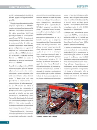 66666
GUIAAAAAOFFSHORE
M A G A Z I N E
devido à maior abrangência do crédito do
BNDES, proporcionada principalmente
pelo PSI.
“O fortalecimento das pequenas e médias
empresas é prioridade no BNDES”,
ressalta o gerente do Departamento de Gás
e Petróleo, Vinícius Samu de Figueiredo.
Ele explica que embora o BNDES não
possua programa de financiamento
específico para MPMEs fornecedoras do
setor petrolífero, as políticas operacionais
já contam com linhas de crédito que
atendem às necessidades dessas empresas,
pois as condições para esse segmento de
empresas são consideradas as mais
atrativas do Banco: TJLP (atualmente em
6% ao ano, mais 0,9% ao ano de spread
básico). As MPMES são isentas do
pagamento de taxas de intermediação
financeira do BNDES.
Segundo Samu de Figueiredo, o BNDES
terá recursos para apoiar a demanda
adicional decorrente dos projetos
envolvendo o pré-sal, embora não exista
ainda uma estimativa sobre a dimensão
disso. “O Banco tem entre suas
prioridades o fortalecimento e o
desenvolvimento da indústria nacional”,
diz ele. O aumento do índice de
nacionalização das encomendas da
Petrobras é uma política de governo e está
associado ao trabalho que vem sendo
desenvolvido pelo Promimp (Plano
Nacional de Qualificação Profissional),
que conta também com a participação do
BNDES. Estão sendo mapeados os
segmentos industriais que apresentam
maior potencial de desenvolvimento.
“O banco está disponível e tem recursos
suficientes para financiar investimentos
em capacitação, implantação, expansão e
desenvolvimento tecnológico dessas
indústrias, por meio das linhas de crédito
voltadas à inovação, que têm taxas de juros
muito competitivas, instrumentos
importantes para a capacitação das
MPMEs”, ressalta o especialista do
BNDES. Dependendo da linha de crédito,
como a de inovação tecnológica, a taxa de
juro é fixa em 4,5% ao ano.
O gerente do Departamento de Gás e
Petróleo explica que as empresas
interessadas em obter financiamento do
BNDES têm duas possibilidades para
pleitear recursos: podem fazer isso de
forma direta ou indireta. A primeira
o p ç ã o é q u a n d o a i n s t i t u i ç ã o
libera recursos diretamente para o
empreendedor; são geralmente operações
de financiamento acima de R$ 10
milhões. Na maioria desses casos, a
opção é a linha Finem, destinada à
realização de projetos de implantação,
expansão e modernização, incluída a
aquisição de máquinas e equipamentos
novos de fabricação nacional. Já a forma
indireta de financiamento é obtida via
um agente financeiro credenciado que
PRODUTOS & SERVIÇOS
assume o risco de crédito da operação
perante o BNDES (operações de menor
porte, em geral nas linhas Finame (linha
de crédito muito utilizada pelas
pequenas e médias empresas, localizadas
em qualquer região do país), BNDES
Automático e Cartão BNDES.
O Cartão BNDES, mecanismo de crédito
exclusivo às MPMEs, permite limite
máximo de crédito de R$ 1 milhão por
banco emissor (atualmente Banco do
Brasil, Caixa Econômica Federal (CEF),
Bradesco, Banrisul e Nossa Caixa).
Os prazos de financiamento variam de
acordo com a linha de crédito utilizada.
No Cartão BNDES, por exemplo, o
parcelamento pode ser feito em até 48
meses. Já no Finame e no BNDES
Automático, esse prazo se estende até 60
meses, incluindo carência de seis meses.
Para pleitear financiamento, o
empreendedor deve se dirigir ao banco
credenciado para a linha correspondente
e lá buscar as informações sobre a
documentação necessária para obter os
recursos - elas variam de acordo com a
instituição financeira.
Estaleiro Atlantico Sul - Promef
 