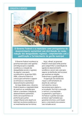 15
CONQUISTAS E DESAFIOS
O Governo Federal reconhece os
governos municipais como agentes
estratégicos para a expansão
econômica e a redução das
desigualdades sociais e regionais.
Ao esgotar a sua pauta
reivindicatória, no período 2003-
2006, o Governo Federal os
convoca para enfrentar e superar
os entraves ao crescimento e
desenvolvimento sustentável.
Ao longo desses anos, o Governo
Federal assumiu a responsabilidade
de construir as condições para
liderar e coordenar a indução do
desenvolvimento sustentável.
Conta com as prefeitas e os
prefeitos para juntos
compartilharem este desafio de
mobilizar os atores econômicos e
os investimentos nos territórios.
Hoje, o Brasil, os governos
Federal e municipais estão prontos
para compartilhar a consolidação da
agenda de desenvolvimento
econômico e social, bem como para
superar os obstáculos institucionais
que envolvem as relações
federativas e a gestão pública.
A superação dos obstáculos
requer o enfrentamento do
desafio de viabilizar
instrumentos, meios e
mecanismos para ampliar a
arrecadação; facilitar a execução
e instituir a racionalidade
orçamentária; qualifiquar e
fortalecer a gestão municipal;
promover oportunidades que
garantam direitos e contribuam
para o crescimento da economia
com inclusão social.
O Governo Federal e os municípios como protagonistas do
desenvolvimento sustentável com distribuição de renda,
redução das desigualdades regionais, comprometidos com a
qualificação e fortalecimento da gestão municipal
 