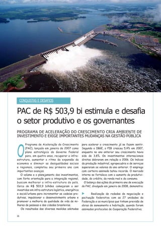 16
O
Programa de Aceleração do Crescimento
(PAC), lançado em janeiro de 2007 como
plano estratégico do Governo Federal
para, em quatro anos, recuperar a infra-
estrutura, aumentar o ritmo da expansão da
economia e diminuir as desigualdades sociais
e regionais, completou seu primeiro ano com
importantes avanços.
O volume e o planejamento dos investimentos,
com forte orientação para a integração regional,
buscam melhorar a infra-estrutura do país.
Cerca de R$ 503,9 bilhões começaram a ser
investidos em infra-estrutura logística, energética
e social/urbana para incrementar as cadeias pro-
dutivas, impulsionar o desenvolvimento urbano e
promover a melhoria da qualidade de vida de mi-
lhares de pessoas e das cidades brasileiras.
Os resultados das diversas medidas adotadas
para acelerar o crescimento já se fazem sentir.
Segundo o IBGE, o PIB cresceu 5,4% em 2007,
enquanto no ano anterior seu crescimento havia
sido de 3,8%. Os investimentos internacionais
diretos dobraram em relação a 2006. Os índices
da produção industrial, agropecuária e de serviços
superaram os valores do ano anterior. O emprego
com carteira assinada bateu recorde. O mercado
interno se fortalece com o aumento da produtivi-
dade, do crédito, da renda real e do consumo.
O balanço das ações do primeiro ano de execução
do PAC, divulgado em janeiro de 2008, demonstra:
Realização de rodadas de negociação e
pactuação federativa com as 27 unidades da
Federação e os municípios que tinham previsão de
obras de saneamento e habitação, quando foram
assinados protocolos de Cooperação Federativa;
PAC de R$ 503,9 bi estimula e desafia
o setor produtivo e os governantes
PROGRAMA DE ACELERAÇÃO DO CRESCIMENTO CRIA AMBIENTE DE
INVESTIMENTO E EXIGE IMPORTANTES MUDANÇAS NA GESTÃO PÚBLICA
CONQUISTAS E DESAFIOS
 