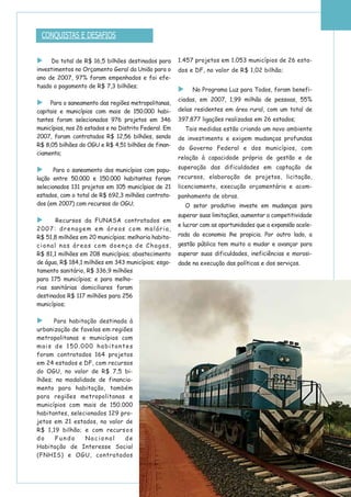 Do total de R$ 16,5 bilhões destinados para
investimentos no Orçamento Geral da União para o
ano de 2007, 97% foram empenhados e foi efe-
tuado o pagamento de R$ 7,3 bilhões;
Para o saneamento das regiões metropolitanas,
capitais e municípios com mais de 150.000 habi-
tantes foram selecionados 976 projetos em 346
municípios, nos 26 estados e no Distrito Federal. Em
2007, foram contratados R$ 12,56 bilhões, sendo
R$ 8,05 bilhões do OGU e R$ 4,51 bilhões de finan-
ciamento;
Para o saneamento dos municípios com popu-
lação entre 50.000 e 150.000 habitantes foram
selecionados 131 projetos em 105 municípios de 21
estados, com o total de R$ 692,3 milhões contrata-
dos (em 2007) com recursos do OGU;
Recursos da FUNASA contratados em
2007: drenagem em áreas com malária,
R$ 51,8 milhões em 20 municípios; melhoria habita-
cional nas áreas com doença de Chagas,
R$ 81,1 milhões em 208 municípios; abastecimento
de água, R$ 184,1 milhões em 343 municípios; esgo-
tamento sanitário, R$ 336,9 milhões
para 175 municípios; e para melho-
rias sanitárias domiciliares foram
destinados R$ 117 milhões para 256
municípios;
Para habitação destinada à
urbanização de favelas em regiões
metropolitanas e municípios com
mais de 150.000 habitantes
foram contratados 164 projetos
em 24 estados e DF, com recursos
do OGU, no valor de R$ 7,5 bi-
lhões; na modalidade de financia-
mento para habitação, também
para regiões metropolitanas e
municípios com mais de 150.000
habitantes, selecionados 129 pro-
jetos em 21 estados, no valor de
R$ 1,19 bilhão; e com recursos
do Fundo Nacional de
Habitação de Interesse Social
(FNHIS) e OGU, contratados
1.457 projetos em 1.053 municípios de 26 esta-
dos e DF, no valor de R$ 1,02 bilhão;
No Programa Luz para Todos, foram benefi-
ciadas, em 2007, 1,99 milhão de pessoas, 55%
delas residentes em área rural, com um total de
397.877 ligações realizadas em 26 estados;
Tais medidas estão criando um novo ambiente
de investimento e exigem mudanças profundas
do Governo Federal e dos municípios, com
relação à capacidade própria de gestão e de
superação das dificuldades em captação de
recursos, elaboração de projetos, licitação,
licenciamento, execução orçamentária e acom-
panhamento de obras.
O setor produtivo investe em mudanças para
superar suas limitações, aumentar a competitividade
e lucrar com as oportunidades que a expansão acele-
rada da economia lhe propicia. Por outro lado, a
gestão pública tem muito a mudar e avançar para
superar suas dificuldades, ineficiências e morosi-
dade na execução das políticas e dos serviços.
CONQUISTAS E DESAFIOS
 