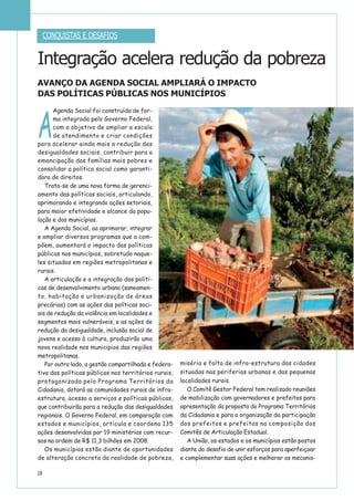 18
Integração acelera redução da pobreza
AVANÇO DA AGENDA SOCIAL AMPLIARÁ O IMPACTO
DAS POLÍTICAS PÚBLICAS NOS MUNICÍPIOS
A
Agenda Social foi construída de for-
ma integrada pelo Governo Federal,
com o objetivo de ampliar a escala
de atendimento e criar condições
para acelerar ainda mais a redução das
desigualdades sociais, contribuir para a
emancipação das famílias mais pobres e
consolidar a política social como garanti-
dora de direitos.
Trata-se de uma nova forma de gerenci-
amento das políticas sociais, articulando,
aprimorando e integrando ações setoriais,
para maior efetividade e alcance da popu-
lação e dos municípios.
A Agenda Social, ao aprimorar, integrar
e ampliar diversos programas que a com-
põem, aumentará o impacto das políticas
públicas nos municípios, sobretudo naque-
les situados em regiões metropolitanas e
rurais.
A articulação e a integração das políti-
cas de desenvolvimento urbano (saneamen-
to, habitação e urbanização de áreas
precárias) com as ações das políticas soci-
ais de redução da violência em localidades e
segmentos mais vulneráveis, e as ações de
redução da desigualdade, inclusão social de
jovens e acesso à cultura, produzirão uma
nova realidade nos municipios das regiões
metropolitanas.
Por outro lado, a gestão compartilhada e federa-
tiva das políticas públicas nos territórios rurais,
protagonizada pelo Programa Territórios da
Cidadania, dotará as comunidades rurais de infra-
estrutura, acesso a serviços e políticas públicas,
que contribuirão para a redução das desigualdades
regionais. O Governo Federal, em comparação com
estados e municípios, articula e coordena 135
ações desenvolvidas por 19 ministérios com recur-
sos na ordem de R$ 11,3 bilhões em 2008.
Os municípios estão diante de oportunidades
de alteração concreta da realidade de pobreza,
miséria e falta de infra-estrutura das cidades
situadas nas periferias urbanas e das pequenas
localidades rurais.
O Comitê Gestor Federal tem realizado reuniões
de mobilização com governadores e prefeitos para
apresentação da proposta do Programa Territórios
da Cidadania e para a organização da participação
dos prefeitos e prefeitas na composição dos
Comitês de Articulação Estadual.
A União, os estados e os municípios estão postos
diante do desafio de unir esforços para aperfeiçoar
e complementar suas ações e melhorar os mecanis-
CONQUISTAS E DESAFIOS
 
