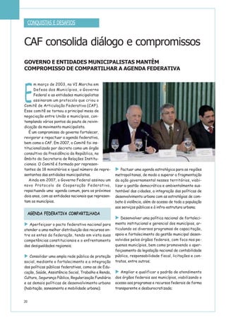 E
m março de 2003, na VI Marcha em
Defesa dos Municípios, o Governo
Federal e as entidades municipalistas
assinaram um protocolo que criou o
Comitê de Articulação Federativa (CAF).
Esse comitê se tornou a principal mesa de
negociação entre União e municípios, con-
templando vários pontos da pauta de reivin-
dicação da movimento municipalista.
É um compromisso do governo fortalecer,
revigorar e repactuar a agenda federativa,
bem como o CAF. Em 2007, o Comitê foi ins-
titucionalizado por decreto como um órgão
consultivo da Presidência da República, no
âmbito da Secretaria de Relações Institu-
cionais. O Comitê é formado por represen-
tantes de 18 ministérios e igual número de repre-
sentantes das entidades municipalistas.
Ainda em 2007, o Governo Federal assinou um
novo Protocolo de Cooperação Federativa,
repactuando uma agenda comum, para os próximos
dois anos, com as entidades nacionais que represen-
tam os municípios.
Aperfeiçoar o pacto federativo nacional para
atender a uma melhor distribuição dos recursos en-
tre os entes da federação, tendo em vista suas
competências constitucionais e o enfrentamento
das desigualdades regionais;
Consolidar uma ampla rede pública de proteção
social, mediante o fortalecimento e a integração
das políticas públicas federativas, como as de Edu-
cação, Saúde, Assistência Social, Trabalho e Renda,
Cultura, Segurança Pública, Regularização Fundiária
e as demais políticas de desenvolvimento urbano
(habitação, saneamento e mobilidade urbana);
Pactuar uma agenda estratégica para as regiões
metropolitanas, de modo a superar a fragmentação
da ação governamental nesses territórios, viabi-
lizar a gestão democrática e ambientalmente sus-
tentável das cidades, a integração das políticas de
desenvolvimento urbano com as estratégias de com-
bate à violência, além do acesso de toda a população
aos serviços públicos e à infra-estrutura urbana;
Desenvolver uma política nacional de fortaleci-
mento institucional e gerencial dos municípios, ar-
ticulando os diversos programas de capacitação,
apoio e fortalecimento da gestão municipal desen-
volvidos pelos órgãos federais, com foco nos pe-
quenos municípios, bem como promovendo o aper-
feiçoamento da legislação nacional de contabilidade
pública, responsabilidade fiscal, licitações e con-
tratos, entre outros;
Ampliar e qualificar o padrão de atendimento
dos órgãos federais aos municípios, viabilizando o
acesso aos programas e recursos federais de forma
transparente e desburocratizada;
20
CONQUISTAS E DESAFIOS
AGENDA FEDERATIVA COMPARTILHADA
CAF consolida diálogo e compromissos
GOVERNO E ENTIDADES MUNICIPALISTAS MANTÊM
COMPROMISSO DE COMPARTILHAR A AGENDA FEDERATIVA
 