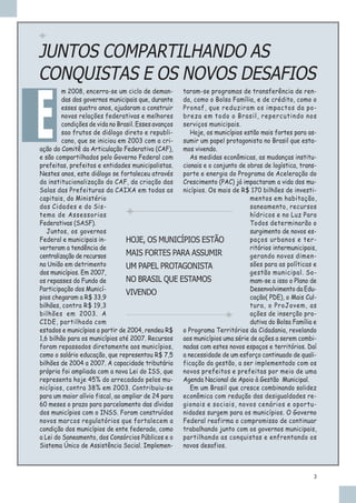 m 2008, encerra-se um ciclo de deman-
das dos governos municipais que, durante
esses quatro anos, ajudaram a construir
novas relações federativas e melhores
condições de vida no Brasil. Esses avanços
sao frutos de diálogo direto e republi-
cano, que se iniciou em 2003 com a cri-
ação do Comitê da Articulação Federativa (CAF),
e são compartilhados pelo Governo Federal com
prefeitas, prefeitos e entidades municipalistas.
Nestes anos, este diálogo se fortaleceu através
da institucionalização do CAF, da criação das
Salas das Prefeituras da CAIXA em todas as
capitais, do Ministério
das Cidades e do Sis-
tema de Assessorias
Federativas (SASF).
Juntos, os governos
Federal e municipais in-
verteram a tendência de
centralização de recursos
na União em detrimento
dos municípios. Em 2007,
os repasses do Fundo de
Participação dos Municí-
pios chegaram a R$ 33,9
bilhões, contra R$ 19,3
bilhões em 2003. A
CIDE, partilhada com
estados e municípios a partir de 2004, rendeu R$
1,6 bilhão para os municípios até 2007. Recursos
foram repassados diretamente aos municípios,
como o salário educação, que representou R$ 7,5
bilhões de 2004 a 2007. A capacidade tributária
própria foi ampliada com a nova Lei do ISS, que
representa hoje 45% do arrecadado pelos mu-
nicípios, contra 38% em 2003. Contribuiu-se
para um maior alívio fiscal, ao ampliar de 24 para
60 meses o prazo para parcelamento das dívidas
dos municípios com o INSS. Foram construídos
novos marcos regulatórios que fortalecem a
condição dos municípios de ente federado, como
a Lei do Saneamento, dos Consórcios Públicos e o
Sistema Único de Assistência Social. Implemen-
taram-se programas de transferência de ren-
da, como o Bolsa Família, e de crédito, como o
Pronaf, que reduziram os impactos da po-
breza em todo o Brasil, repercutindo nos
serviços municipais.
Hoje, os municípios estão mais fortes para as-
sumir um papel protagonista no Brasil que esta-
mos vivendo.
As medidas econômicas, as mudanças institu-
cionais e o conjunto de obras de logística, trans-
porte e energia do Programa de Aceleração do
Crescimento (PAC) já impactaram a vida dos mu-
nicípios. Os mais de R$ 170 bilhões de investi-
mentos em habitação,
saneamento, recursos
hídricos e no Luz Para
Todos determinarão o
surgimento de novos es-
paços urbanos e ter-
ritórios intermunicipais,
gerando novas dimen-
sões para as políticas e
gestão municipal. So-
mam-se a isso o Plano de
Desenvolvimento da Edu-
cação( PDE), o Mais Cul-
tura, o ProJovem, as
ações de inserção pro-
dutiva do Bolsa Família e
o Programa Territórios da Cidadania, revelando
aos municípios uma série de ações a serem combi-
nadas com estes novos espaços e territórios. Daí
a necessidade de um esforço continuado de quali-
ficação da gestão, a ser implementado com os
novos prefeitos e prefeitas por meio de uma
Agenda Nacional de Apoio à Gestão Municipal.
Em um Brasil que cresce combinando solidez
econômica com redução das desigualdades re-
gionais e sociais, novos cenários e oportu-
nidades surgem para os municípios. O Governo
Federal reafirma o compromisso de continuar
trabalhando junto com os governos municipais,
partilhando as conquistas e enfrentando os
novos desafios.
3
JUNTOS COMPARTILHANDO AS
CONQUISTAS E OS NOVOS DESAFIOS
HOJE, OS MUNICÍPIOS ESTÃO
MAIS FORTES PARA ASSUMIR
UM PAPEL PROTAGONISTA
NO BRASIL QUE ESTAMOS
VIVENDO
E
 