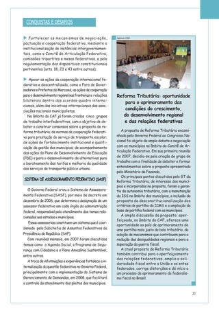 21
Fortalecer os mecanismos de negociação,
pactuação e cooperação federativa, mediante a
institucionalização de instâncias intergovernamen-
tais, como o Comitê de Articulação Federativa,
comissões tripartites e mesas federativas, e pela
regulamentação dos dispositivos constitucionais
pertinentes (arts. 18, 23 e 43 entre outros);
Apoiar as ações da cooperação internacional fe-
derativa e descentralizada, como o Foro de Gover-
nadoresePrefeitosdoMercosul,asaçõesdecooperação
paraodesenvolvimentoregionalnasfronteiras e relações
bilaterais dentro dos acordos-quadro interna-
cionais, além das iniciativas internacionais das asso-
ciações nacionais municipalistas.
No âmbito do CAF já foram criados cinco grupos
de trabalho interfederativos, com o objetivo de de-
bater e construir consensos sobre a proposta de re-
forma tributária; de normas de cooperação federati-
va para prestação do serviço de transporte escolar;
de ações de fortalecimento institucional e qualifi-
cação da gestão dos municípios; de acompanhamento
das ações do Plano de Desenvolvimento da Educação
(PDE) e para o desenvolvimento de alternativas para
o barateamento das tarifas e melhoria da qualidade
dos serviços de transporte público urbano.
O Governo Federal criou a Sistema de Assessora-
mento Federativo (SASF), por meio de decreto em
dezembro de 2006, que determina a designação de um
assessor federativo em cada órgão da administração
federal, responsável pelo atendimento dos temas rela-
cionados aos estados e municípios.
Essasassessoriasconstituemumsistemaqueécoor-
denado pela Subchefia de Assuntos Federativos da
Presidência da República (SAF).
Com reuniões mensais, em 2007 foram discutidos
temas como a Agenda Social, o Programa de Segu-
rança com Cidadania e o Plano Amazônia Sustentável,
entre outros.
Atrocadeinformaçõeseexperiênciasfortaleceain-
ternalização da questão federativa no Governo Federal,
principalmente com a implementação do Sistema de
Gerenciamento de Demandas, em 2008, que facilitará
o controle do atendimento dos pleitos dos municípios.
CONQUISTAS E DESAFIOS
SISTEMA DE ASSESSORAMENTO FEDERATIVO (SASF)
Reforma Tributária: oportunidade
para o aprimoramento das
condições do crescimento,
do desenvolvimento regional
e das relações federativas
A proposta de Reforma Tributária encami-
nhada pelo Governo Federal ao Congresso Na-
cional foi objeto de amplo debate e negociação
com os municípios no âmbito do Comitê de Ar-
ticulação Federativa. Em sua primeira reunião
de 2007, decidiu-se pela criação de grupo de
trabalho com a finalidade de debater e formar
entendimentos sobre a proposta apresentada
pelo Ministério da Fazenda.
Os principais pontos discutidos pelo GT da
Reforma Tributária, de interesse dos municí-
pios e incorporados na proposta, foram a garan-
tia da autonomia tributária, com a manutenção
do ISS no âmbito dos municípios, a inclusão da
proposta da desconstitucionalização dos
critérios de partilha do ICMS e a ampliação da
base de partilha federal com os municípios.
A ampla discussão da proposta aper-
feiçoada, no âmbito do CAF, oferece uma
oportunidade ao país de aprimoramento de
uma partilha mais justa do bolo tributário, da
adoção de mecanismos que contribuem para a
redução das desigualdades regionais e para a
superação da guerra fiscal.
A atual proposta de Reforma Tributária
também contribui para o aperfeiçoamento
das relações federativas, amplia a soli-
dariedade fiscal entre a União e os entes
federados, corrige distorções e dá início a
um processo de aprimoramento do federalis-
mo fiscal no Brasil.
Agência CNM
 