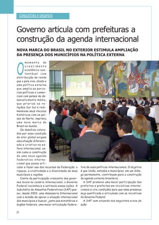 22
O
m o m e n t o de
c r e s c i m e n t o
econômico sus-
t e n t á v e l c o m
distribuição de renda
que o país vive, aliado a
uma política externa
que amplia as parce-
rias políticas e comer-
ciais com países de de-
senvolvimento médio,
que prioriza as re-
lações Sul-Sul e redi-
mensiona seus vínculos
históricos com os paí-
ses do Norte, imprimiu
uma nova marca do
Brasil no mundo.
Os desafios coloca-
dos por essa condição
de ator global exigem
uma atuação diferenci-
ada e criativa na es-
fera internacional, as-
sim como a construção
de uma nova agenda
federativa interna-
cional que possa arti-
cular e fazer uso dos recursos da Federação: a
riqueza, a criatividade e a diversidade de seus
municípios e regiões.
Ciente da participação crescente dos gover-
nos locais no cenário internacional, o Governo
Federal reconhece e estimula essas ações. A
Subchefia de Assuntos Federativos (SAF) pos-
sui, desde 2003, uma Assessoria Internacional
com a missão de apoiar a atuação internacional
dos municípios e buscar, junto aos ministérios e
órgãos federais, uma maior articulação federa-
tiva de suas políticas internacionais. O objetivo
é que União, estados e municípios, em um diálo-
go permanente, contribuam para a construção
da agenda externa brasileira.
A SAF promove uma maior participação dos
prefeitos e prefeitas em iniciativas interna-
cionais e cria condições para que essa presença
seja qualificada e articulada com as iniciativas
do Governo Federal.
A SAF vem atuando nos seguintes eixos de
ação:
NOVA MARCA DO BRASIL NO EXTERIOR ESTIMULA AMPLIAÇÃO
DA PRESENÇA DOS MUNICÍPIOS NA POLÍTICA EXTERNA
CONQUISTAS E DESAFIOS
Governo articula com prefeituras a
construção da agenda internacional
 