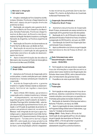 1
Mercosul e integração
Sul-americana
Criação e instalação do Foro Consultivo de Mu-
nicípios, Estados, Províncias e Departamentos do
Mercosul, espaço de participação direta dos
prefeitos no bloco;
Realização, em conjunto com o governo da Ar-
gentina no âmbito do Foro Consultivo de Municí-
pios, Estados Federados, Províncias e Departa-
mentos do Mercosul, do Encontro dos Gover-
nadores da Região Nordeste brasileira e da Região
Noroeste da Argentina, na Província argentina de
Tucumán;
Realização do Encontro de Governadores da
Frente Norte do Mercosul, em Belém do Pará.
Realização de encontros de prefeitos e
governadores e a construção de uma agenda de
resultados concretos e de ações de desenvolvi-
mento territorial;
Apoio à descentralização das decisões do
Mercosul e dos recursos do Fundo de Convergência
Estrutural do Mercosul (FOCEM).
2
Cooperação Descentralizada
Brasil-Itália
Assinatura do Protocolo de Cooperação entre
os dois países, criando condições para que cidades
brasileiras e italianas estabeleçam relações de
cooperação;
Acordo de Cooperação entre o governo
brasileiro e regiões italianas visando ao desenvolvi-
mento territorial em regiões e municípios
brasileiros;
Apoio à Rede 100 Cidades, que promove a
cooperação entre cidades brasileiras e italianas.
Acompanhamento, nos municípios, dos
seguintes projetos: beneficiamento de madeira -
Solimões Floorings (Alto Solimões/AM); valoriza-
ção das produções agroalimentares locais; pro-
dução e certificação de qualidade de produtos re-
gionais com potencial comercial, no entorno de
Manaus; rede integrada de serviços e apoio tec-
nológico para o desenvolvimento local (São Carlos-
Araraquara/SP); Desenvolvimento Integrado da
Mantiqueira - Turismo entre Serras e Águas
(MG/SP); valorização do arranjo produtivo da
carne e couro em Bagé (RS) - Subcadeia Produtiva
do Couro; curso de produção cultural e mapeamen-
to das iniciativas da juventude (Serra das Con-
fusões/ PI e Centro de Referência da Juventude
na Baixada Fluminense/ RJ).
3
Cooperação Descentralizada e
Federativa Brasil-França
Assinatura dos protocolos de Cooperação
Brasil-França, promovendo um avanço normativo na
cooperação entre governos locais dos dois países;
Realização do I e do II Encontro da Coopera-
ção Descentralizada e Federativa franco-brasileira
e preparação do III Encontro, em Lyon, em 2009;
Coordenação do Comitê da Cooperação Des-
centralizada franco-brasileira;
Apoio ao Ministério da Cultura na participação
dos municípios no Ano da França no Brasil, em
2009.
4
Rede Interamericana sobre
Descentralização e Governos
Locais – RIAD/OEA
Participação na rede que promove cooperação,
troca de informações e experiências entre os
países americanos membros da Organização dos
Estados Americanos (OEA), sobre descentraliza-
ção e fortalecimento dos governos locais;
Presidência da rede no período 2006-2008.
5
Fórum das
Federações
Participação na rede que promove troca de ex-
periências, debates e seminários internacionais,
visando soluções concretas para as questões en-
frentadas pelos países de modelo federativo;
Realização do Seminário Internacional sobre a
Reforma Tributária, em março de 2008.
Apoio à organização da mesa-redonda nacional
do Programa Diálogo Global sobre Federalismo, cujo
tema foi “Unidade na Diversidade”.
Diálogo IBAS – Índia, Brasil e África do Sul.
Construção de uma agenda política e de um espaço
de participação dos municípios no Fórum de
Diálogo IBAS, a fim de aproximar os governos
locais e criar bases para a cooperação e o
adensamento da política externa brasileira.
23
 