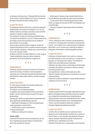 26
de Habitação de Interesse Social, a “Resolução 460” para habitação
de baixa renda, o Programa Saneamento para Todos e o Programa de
Mobilidade Urbana são instrumentos destas políticas.”
O QUE FOI FEITO
Para saneamento ambiental está previsto o investimento quadrianual
de R$ 40 bilhões, com estimativa de atendimento a cerca de 22,5
milhões de domicílios, priorizados os municípios com mais de 50.000
habitantes e situados nas regiões metropolitanas.
Para habitação de interesse social estão previstos R$ 106 bilhões,
com estimativa de atendimento a cerca de 3,9 milhões de famílias. Boa
parte desses recursos será executada por meio de convênios do
governo federal com os municípios.
O governo aprovou emenda à LDO para redução da contrapartida
exigida aos municípios para firmar os convênios de acesso aos projetos
do PAC, habitação e saneamento, reduzindo-a para o percentual de até
0,1% do valor do projeto firmado.
No âmbito do Comitê de Articulação Federativa foi criado o Grupo de
Trabalho da Mobilidade Urbana, para instituir soluções de
barateamento das tarifas de combustível, transportes etc.
COMPROMISSO
“Desenvolver uma política nacional de fortalecimento institucional e
gerencial dos municípios, articulando os diversos programas de
capacitação, apoio e fortalecimento da gestão municipal desenvolvidos
pelos Ministérios e demais órgãos federais, priorizando os pequenos
municípios.”
O QUE FOI FEITO
Foi criado o Grupo de Trabalho do Fortalecimento Institucional e
Qualificação da Gestão dos Municípios.
O GT elaborou, com as entidades municipalistas,
um diagnóstico dos principais problemas relativos à capacidade de
gestão e o indicativo das linhas mestras de uma política de apoio à
gestão municipal.
Com base neste trabalho, será implementada uma Agenda Nacional de
Apoio a Qualificação da Gestão Municipal, que prevê:
Simplificação e racionalização de critérios e procedimentos para
acesso aos programas e recursos federais;
Assistência técnica e apoio aos municípios em
Tecnologia da Informação;
Estímulo aos consórcios entre municípios.
OUTRAS AÇÕES
Programa de Fortalecimento Gerencial dos Municípios, que visa
maior integração dos programas federais de modernização e
qualificação da gestão dos municípios.
Reformulação do Programa de Apoio à Gestão Administrativa e
Fiscal dos Municípios, sem exigência da compra de pacote de software.
Fortalecimento do Índice de Gestão Descentralizada do Bolsa
Família, com repasse aos municípios. Em 2007 foram repassados cerca
de R$ 209 milhões.
Execução do Programa de Capacitação de Gestores Ambientais
Municipais.
COMPROMISSO
“Colocar à disposição de todos os municípios os dados demográficos,
cartográficos e informações sobre investimentos e políticas públicas
federais - como o Cadastro Único e mapas de pobreza utilizados pelo
Bolsa Família, o que irá contribuir para a elaboração de diagnóstico,
planejamento, monitoramento e avaliação das gestões municipais.”
O QUE FOI FEITO
O Ministério do Desenvolvimento Social construiu o sistema de
georreferenciamento do SUAS, para gestores, e o sistema aberto à
população, com informações sobre repasses. As informações do
Cadastro Único estão disponíveis para os municípios.
O Ministério das Cidades instalou o Sistema Nacional de Informações
das Cidades. Está disponível aos municípios o sistema de consultas a
perfis municipais pela internet.
Será disponibilizado o Sistema de Informações sobre o Meio
Ambiente, integrando informações sobre recursos hídricos com outros
sistemas ambientais.
O Ministério da Saúde vai implementar o Sistema de Monitoramento e
Avaliação do SUS nas três esferas.
COMPROMISSO
“Consolidar as políticas federativas de gestão compartilhada dos serviços
públicos e dos sistemas nacionais constituídos no meu primeiro mandato -
como o Sistema Único da Assistência Social, Sistema Nacional de
Segurança Alimentar e Nutricional, Sistema Nacional de Cultura, Sistema
Nacional de Habitação de Interesse Social, o Plano Regionalizado de
Turismo, o novo Pacto de Gestão do Sistema Único da Saúde e a
integração e ampliação dos programas para juventude.”
O QUE FOI FEITO
O Sistema Único de Assistência Social se consolida por meio da
assinatura do Pacto de Aprimoramento da Gestão com os estados e o
Distrito Federal; e, com os municípios, pela elaboração de Planos de
Ação que expressam compromissos na gestão e financiamento da
assistência social, compartilhados com a União.
Habitação de Interesse Social: o programa apóia os entes federados
CARTA-COMPROMISSO
 