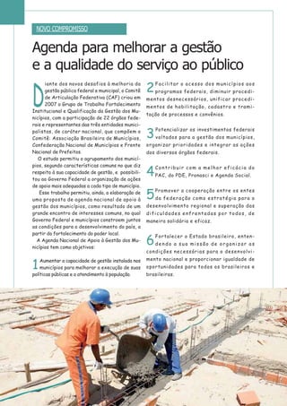 D
iante dos novos desafios à melhoria da
gestão pública federal e municipal, o Comitê
de Articulação Federativa (CAF) criou em
2007 o Grupo de Trabalho Fortalecimento
Institucional e Qualificação da Gestão dos Mu-
nicípios, com a participação de 22 órgãos fede-
rais e representantes das três entidades munici-
palistas, de caráter nacional, que compõem o
Comitê: Associação Brasileira de Municípios,
Confederação Nacional de Municípios e Frente
Nacional de Prefeitos.
O estudo permitiu o agrupamento dos municí-
pios, segundo características comuns no que diz
respeito à sua capacidade de gestão, e possibili-
tou ao Governo Federal a organização de ações
de apoio mais adequadas a cada tipo de município.
Esse trabalho permitiu, ainda, a elaboração de
uma proposta de agenda nacional de apoio à
gestão dos municípios, como resultado de um
grande encontro de interesses comuns, no qual
Governo Federal e municípios constroem juntos
as condições para o desenvolvimento do país, a
partir do fortalecimento do poder local.
A Agenda Nacional de Apoio à Gestão dos Mu-
nicípios tem como objetivos:
1
Aumentar a capacidade de gestão instalada nos
municípios para melhorar a execução de suas
políticas públicas e o atendimento à população.
2
Facilitar o acesso dos municípios aos
programas federais, diminuir procedi-
mentos desnecessários, unificar procedi-
mentos de habilitação, cadastro e trami-
tação de processos e convênios.
3
Potencializar os investimentos federais
voltados para a gestão dos municípios,
organizar prioridades e integrar as ações
dos diversos órgãos federais.
4
Contribuir com a melhor eficácia do
PAC, do PDE, Pronasci e Agenda Social.
5
Promover a cooperação entre os entes
da federação como estratégia para o
desenvolvimento regional e superação das
dificuldades enfrentadas por todos, de
maneira solidária e eficaz.
6
Fortalecer o Estado brasileiro, enten-
dendo a sua missão de organizar as
condições necessárias para o desenvolvi-
mento nacional e proporcionar igualdade de
oportunidades para todos os brasileiros e
brasileiras.
Agenda para melhorar a gestão
e a qualidade do serviço ao público
NOVO COMPROMISSO
 