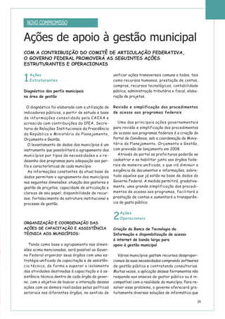 29
Ações de apoio à gestão municipal
1
Ações
Estruturantes
Diagnóstico dos perfis municipais
na área de gestão
O diagnóstico foi elaborado com a utilização de
indicadores públicos, a partir de estudo e base
de informações consolidada pela CAIXA e
acrescida com contribuições do IPEA, Secre-
taria de Relações Institucionais da Presidência
da República e Ministério do Planejamento,
Orçamento e Gestão.
O levantamento de dados dos municípios é um
instrumento que possibilitará o agrupamento dos
municípios por tipos de necessidades e o re-
desenho dos programas para adequação aos per-
fis e características de cada município.
As informações constantes da atual base de
dados permitem o agrupamento dos municípios
nas seguintes dimensões: atuação dos gestores e
gestão de projetos; capacidade de articulação e
clareza de seu papel; disponibilidade de recur-
sos; fortalecimento da estrutura institucional e
processo de gestão.
ORGANIZAÇÃO E COORDENAÇÃO DAS
AÇÕES DE CAPACITAÇÃO E ASSISTÊNCIA
TÉCNICA AOS MUNICÍPIOS:
Tendo como base o agrupamento nas dimen-
sões acima mencionadas, será possível ao Gover-
no Federal organizar seus órgãos com uma es-
tratégia unificada de capacitação e de assistên-
cia técnica, de forma a superar o isolamento
das atividades destinadas à capacitação e à as-
sistência técnica dentro de cada órgão do gover-
no, com o objetivo de buscar a interação dessas
ações com as demais realizadas pelas políticas
setoriais nos diferentes órgãos, no sentido de
unificar ações transversais comuns a todos, tais
como recursos humanos, prestação de contas,
compras, recursos tecnológicos, contabilidade
pública, administração tributária e fiscal, elabo-
ração de projetos.
Revisão e simplificação dos procedimentos
de acesso aos programas federais
Uma das principais ações governamentais
para revisão e simplificação dos procedimentos
de acesso aos programas federais é a criação do
Portal de Convênios, sob a coordenação do Minis-
tério do Planejamento, Orçamento e Gestão,
com previsão de lançamento em 2008.
Através do portal as prefeituras poderão se
cadastrar e se habilitar junto aos órgãos fede-
rais de maneira unificada, o que irá diminuir a
exigência de documentos e informações, sobre-
tudo aquelas que já estão na base de dados do
Governo Federal. A medida permitirá, gradativa-
mente, uma grande simplificação dos procedi-
mentos de acesso aos programas, facilitará a
prestação de contas e aumentará a transparên-
cia do gasto público.
2
Ações
Operacionais
Criação do Banco de Tecnologia da
Informação e disponibilização de acesso
à internet de banda larga para
apoio à gestão municipal
Vários municípios gastam recursos despropor-
cionais às suas necessidades comprando softwares
de gestão pública e contratando consultorias.
Muitas vezes, a aplicação dessas ferramentas não
responde aos anseios do gestor público ou é in-
compatível com a realidade do município. Para re-
solver esse problema, o governo oferecerá gra-
tuitamente diversas soluções de informática que
NOVO COMPROMISSO
COM A CONTRIBUIÇÃO DO COMITÊ DE ARTICULAÇÃO FEDERATIVA,
O GOVERNO FEDERAL PROMOVERÁ AS SEGUINTES AÇÕES
ESTRUTURANTES E OPERACIONAIS
 
