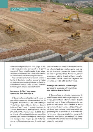 30
serão criadas para atender cada grupo de ne-
cessidades, conforme o diagnóstico do perfil
municipal. Essas soluções poderão ser adap-
tadas para cada município e buscarão atender
as demandas da administração pública local.
Para que todos os municípios possam acessar o
Portal de Convênios e melhor aproveitar todas
as medidas anunciadas pelo Governo Federal,
eles deverão contar com o acesso à internet
banda larga em 55.000 escolas até 2010.
Lançamento do PMAT com acesso
simplificado e do novo PNAFM
O Governo Federal está simplificando os
procedimentos para o acesso aos recursos do
Programa Modernização da Administração
Tributária e da Gestão dos Setores Sociais
Básicos (PMAT) e do Programa Nacional de
Apoio à Modernização Administrativa e Fiscal
(PNAFM). O PMAT excluiu mais de 1.000 itens
da lista de informações exigidas aos municípios
para facilitar e reduzir o tempo de contratação
dos municípios mais frágeis que são historica-
mente excluídos dos programas de moderniza-
ção administrativa. O PNAFM será reformula-
do e flexibilizado para melhor apoiar cada mu-
nicípio de acordo com seu tipo de necessidade
na área de gestão pública. Além disso, os dois
programas adotarão estratégias comple-
mentares a fim de fortalecer a Agenda Na-
cional de Apoio à Gestão dos Municípios.
Formação de Consórcios Intermunicipais
para gestão associada entre municípios
com apoio do Governo Federal
O Governo Federal estimulará o consórcio de
municípios nas várias áreas da gestão pública mu-
nicipal, possibilitando o fortalecimento de cada
município a partir de estratégias conjuntas que
possibilitem maior investimento e maior
aproveitamento dos recursos públicos. O consór-
cio é uma importante ferramenta de gestão que
poderá ajudar na organização de diversos se-
tores, como o de compras públicas (comprando
remédios mais baratos, por exemplo) ou sanea-
mento ambiental (aterros sanitários compartilha-
dos entre municípios).
NOVO COMPROMISSO
 