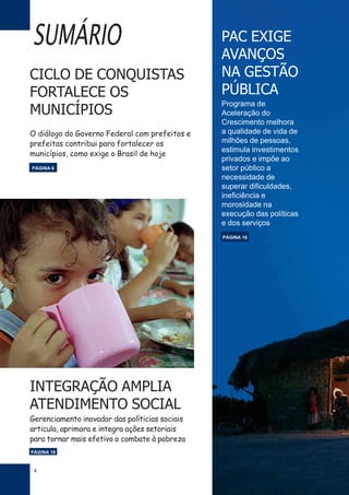 4
SUMÁRIO PAC EXIGE
AVANÇOS
NA GESTÃO
PÚBLICA
Programa de
Aceleração do
Crescimento melhora
a qualidade de vida de
milhões de pessoas,
estimula investimentos
privados e impõe ao
setor público a
necessidade de
superar dificuldades,
ineficiência e
morosidade na
execução das políticas
e dos serviços
CICLO DE CONQUISTAS
FORTALECE OS
MUNICÍPIOS
O diálogo do Governo Federal com prefeitos e
prefeitas contribui para fortalecer os
municípios, como exige o Brasil de hoje
PÁGINA 16
PÁGINA 6
INTEGRAÇÃO AMPLIA
ATENDIMENTO SOCIAL
Gerenciamento inovador das políticias sociais
articula, aprimora e integra ações setoriais
para tornar mais efetivo o combate à pobreza
PÁGINA 18
 
