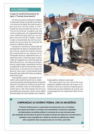 31
Criação do Comitê Interministerial de
Apoio à Transição Governamental
Um dos principais problemas diagnos-
ticados pelo Grupo na gestão municipal é
o da descontinuidade das ações munici-
pais que leva, muitas vezes, à inter-
rupção de serviços públicos devido, en-
tre outros fatores, à ausência de uma
cultura republicana, de responsabilidade
com a administração pública e de res-
peito aos direitos do cidadão, eviden-
ciando a necessidade de institucionali-
zação de um processo de transição de
governo no âmbito municipal.
A proposta consiste na elaboração de
um programa de apoio à transição munici-
pal, em que o Governo Federal ofereça
aos novos prefeitos um conjunto de in-
formações técnicas, administrativas e fi-
nanceiras sobre o município para a elabo-
ração de diagnósticos e estruturação de
plano de governo; um elenco de progra-
mas de capacitação e assistência técnica
já adaptado ao perfil do município e ade-
quado para a revisão do novo plano de
governo; bem como o financiamento para
execução das ações definidas no planeja-
mento municipal.
O programa prevê a realização de en-
contro com os prefeitos eleitos e a elabo-
ração de manuais de planejamento de gestão
das políticas públicas federais descentrali-
zadas, contendo todas as informações rele-
vantes para a não interrupção dos serviços
prestados pelo município e para a mais rápida
familiarização da futura equipe com a adminis-
tração pública federal e municipal.
Os atuais gestores que encerrão seus
mandatos também contaram com o apoio e as-
sistência técnica do Governo Federal para o
finalizarem de seus mandatos de acordo com
os pressupostos da responsabilidade fiscal
(LRF).
COMPROMISSO DO GOVERNO FEDERAL COM OS MUNICÍPIOS
O Governo Federal assume o compromisso de construir junto com os municípios
essa agenda que fortalece o município como ente federado e aumenta sua capacidade
de implementação das políticas públicas. A construção de um país mais justo passa
pela capacidade das três esferas de governo de poderem executar bem aquilo que é seu dever junto à
população e toda a população tem o direito de vivenciar as melhorias que o Brasil
está conquistando. Essa conquista precisa ser com todos e para todos.
NOVO COMPROMISSO
 