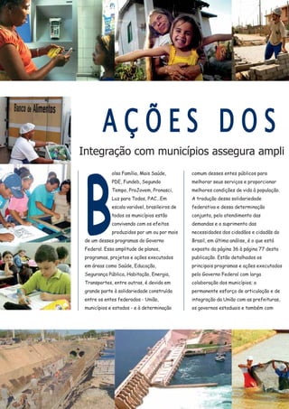 Integração com municípios assegura ampli
B
olsa Família, Mais Saúde,
PDE, Fundeb, Segundo
Tempo, ProJovem, Pronasci,
Luz para Todos, PAC...Em
escala variável, brasileiros de
todos os municípios estão
convivendo com os efeitos
produzidos por um ou por mais
de um desses programas do Governo
Federal. Essa amplitude de planos,
programas, projetos e ações executados
em áreas como Saúde, Educação,
Segurança Pública, Habitação, Energia,
Transportes, entre outras, é devida em
grande parte à solidariedade construída
entre os entes federados - União,
municípios e estados - e à determinação
comum desses entes públicos para
melhorar seus serviços e proporcionar
melhores condições de vida à população.
A tradução dessa solidariedade
federativa e dessa determinação
conjunta, pelo atendimento das
demandas e o suprimento das
necessidades dos cidadãos e cidadãs do
Brasil, em última análise, é o que está
exposto da página 36 à página 77 desta
publicação. Estão detalhados os
principais programas e ações executados
pelo Governo Federal com larga
colaboração dos municípios; o
permanente esforço de articulação e de
integração da União com as prefeituras,
os governos estaduais e também com
AA Ç Õ E S D O SS
 