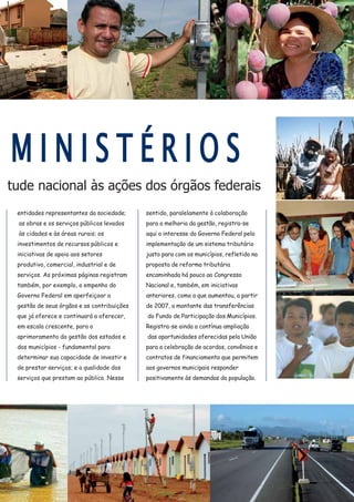 tude nacional às ações dos órgãos federais
M I N I S T É R I O S
entidades representantes da sociedade;
as obras e os serviços públicos levados
às cidades e às áreas rurais; os
investimentos de recursos públicos e
iniciativas de apoio aos setores
produtivo, comercial, industrial e de
serviços. As próximas páginas registram
também, por exemplo, o empenho do
Governo Federal em aperfeiçoar a
gestão de seus órgãos e as contribuições
que já oferece e continuará a oferecer,
em escala crescente, para o
aprimoramento da gestão dos estados e
dos municípios - fundamental para
determinar sua capacidade de investir e
de prestar serviços; e a qualidade dos
serviços que prestam ao público. Nesse
sentido, paralelamente à colaboração
para a melhoria da gestão, registra-se
aqui o interesse do Governo Federal pela
implementação de um sistema tributário
justo para com os municípios, refletido na
proposta de reforma tributária
encaminhada há pouco ao Congresso
Nacional e, também, em iniciativas
anteriores, como a que aumentou, a partir
de 2007, o montante das transferências
do Fundo de Participação dos Municípios.
Registra-se ainda a contínua ampliação
das oportunidades oferecidas pela União
para a celebração de acordos, convênios e
contratos de financiamento que permitem
aos governos municipais responder
positivamente às demandas da população.
 