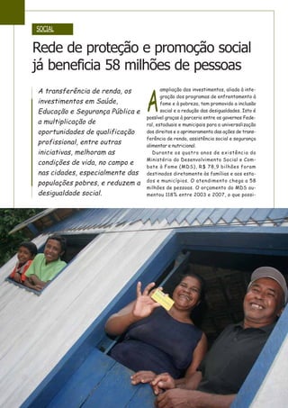 A
ampliação dos investimentos, aliada à inte-
gração dos programas de enfrentamento à
fome e à pobreza, tem promovido a inclusão
social e a redução das desigualdades. Isto é
possível graças à parceria entre os governos Fede-
ral, estaduais e municipais para a universalização
dos direitos e o aprimoramento das ações de trans-
ferência de renda, assistência social e segurança
alimentar e nutricional.
Durante os quatro anos de existência do
Ministério do Desenvolvimento Social e Com-
bate à Fome (MDS), R$ 78,9 bilhões foram
destinados diretamente às famílias e aos esta-
dos e municípios. O atendimento chega a 58
milhões de pessoas. O orçamento do MDS au-
mentou 118% entre 2003 e 2007, o que possi-
A transferência de renda, os
investimentos em Saúde,
Educação e Segurança Pública e
a multiplicação de
oportunidades de qualificação
profissional, entre outras
iniciativas, melhoram as
condições de vida, no campo e
nas cidades, especialmente das
populações pobres, e reduzem a
desigualdade social.
SOCIAL
Rede de proteção e promoção social
já beneficia 58 milhões de pessoas
 