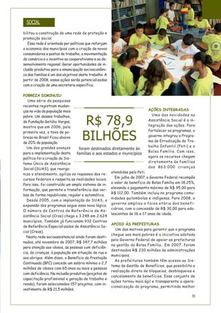 35
bilitou a construção de uma rede de proteção e
promoção social.
Essa rede é orientada por políticas que reforçam
a economia dos municípios com a criação de novos
consumidores e postos de trabalho, a movimentação
do comércio e o incentivo ao cooperativismo e ao de-
senvolvimento regional. Gerar oportunidades de in-
clusão produtiva para a emancipação socioeconômi-
ca das famílias é um dos objetivos deste trabalho. A
partir de 2008, essas ações serão potencializadas
com a criação de uma secretaria específica.
POBREZA DIMINUIU
Uma série de pesquisas
recentes registram mudan-
ças na vida da população mais
pobre. Um desses trabalhos,
da Fundação Getúlio Vargas,
mostra que em 2006, pela
primeira vez, a taxa de po-
breza no Brasil ficou abaixo
de 20% da população.
Um dos grandes avanços
para a implementação desta
política foi a criação do Sis-
tema Único de Assistência
Social (SUAS), que reorga-
niza o atendimento, agiliza os repasses dos re-
cursos federais e respeita as realidades locais.
Para isso, foi construído um amplo sistema de in-
formação, que permite a transferência das ver-
bas de forma republicana, regular e automática.
Desde 2005, com a implantação do SUAS, a
expansão dos programas segue essa nova lógica.
O número de Centros de Referência de As-
sistência Social (Cras) chega a 3.248 em 2.624
municípios. Também já funcionam 932 Centros
de Referência Especializados de Assistência So-
cial (Creas).
Nesta rede socioassistencial ainda foram desti-
nados, até novembro de 2007, R$ 347,7 milhões
para atenção aos idosos, às pessoas com deficiên-
cia, às crianças, à população em situação de rua e
aos abrigos. Além disso, o Benefício de Prestação
Continuada (BPC) concede um salário mínimo a 2,7
milhões de idosos com 65 anos ou mais e pessoas
com deficiência. Na inclusão produtiva (projetos de
capacitação profissional e geração de trabalho e
renda), foram selecionados 157 projetos, com in-
vestimento de R$ 21,5 milhões.
AÇÕES INTEGRADAS
Uma das novidades na
Assistência Social é a in-
tegração das ações. Para
fortalecer os programas, o
governo integrou o Progra-
ma de Erradicação do Tra-
balho Infantil (Peti) e o
Bolsa Família. Com isso,
agora os recursos chegam
diretamente às famílias
das 863.000 crianças
atendidas pelo Peti.
Em julho de 2007, o Governo Federal recompôs
o valor do benefício do Bolsa Família em 18,25%,
elevando o pagamento máximo de R$ 95,00 para
R$ 112,00. Também incluiu no programa comu-
nidades quilombolas e indígenas. Para 2008, o
governo ampliou a faixa etária dos benefi-
ciários, com a concessão de R$ 30,00 para ado-
lescentes de 16 e 17 anos de idade.
APOIO ÀS PREFEITURAS
Um dos motivos para garantir que o programa
chegue aos mais pobres é a iniciativa adotada
pelo Governo Federal de apoiar as prefeituras
na gestão do Bolsa Família. Em 2007, foram
destinados R$ 230 milhões às administrações
municipais.
As prefeituras também têm acesso ao Sis-
tema de Gestão de Benefícios, que possibilita a
realização direta de bloqueios, desbloqueios e
cancelamento de benefícios. Esse conjunto de
ações tornou mais ágil e transparente a opera-
cionalização do programa, permitindo melhor
SOCIAL
R$ 78,9
BILHÕES
foram destinados diretamente às
famílias e aos estados e municípios
 