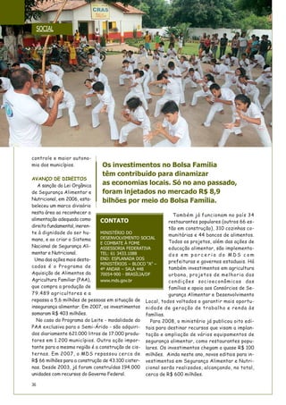36
controle e maior autono-
mia dos municípios.
AVANÇO DE DIREITOS
A sanção da Lei Orgânica
de Segurança Alimentar e
Nutricional, em 2006, esta-
beleceu um marco divisório
nesta área ao reconhecer a
alimentação adequada como
direitofundamental,ineren-
te à dignidade do ser hu-
mano, e ao criar o Sistema
Nacional de Segurança Ali-
mentar e Nutricional.
Uma das ações mais desta-
cadas é o Programa de
Aquisição de Alimentos da
Agricultura Familiar (PAA),
que compra a produção de
79.489 agricultores e a
repassa a 5,6 milhões de pessoas em situação de
insegurança alimentar. Em 2007, os investimentos
somaram R$ 403 milhões.
No caso do Programa do Leite - modalidade do
PAA exclusiva para o Semi-Árido - são adquiri-
dos diariamente 621.000 litros de 17.000 produ-
tores em 1.200 municípios. Outra ação impor-
tante para a mesma região é a construção de cis-
ternas. Em 2007, o MDS repassou cerca de
R$ 66 milhões para a construção de 43.100 cister-
nas. Desde 2003, já foram construídas 194.000
unidades com recursos do Governo Federal.
Também já funcionam no país 34
restaurantes populares (outros 66 es-
tão em construção), 310 cozinhas co-
munitárias e 44 bancos de alimentos.
Todos os projetos, além das ações de
educação alimentar, são implementa-
d o s e m p a r c e r i a d o M D S c o m
prefeituras e governos estaduais. Há
também investimentos em agricultura
urbana, projetos de melhoria das
condições socioeconômicas das
famílias e apoio aos Consórcios de Se-
gurança Alimentar e Desenvolvimento
Local, todos voltados a garantir mais oportu-
nidade de geração de trabalho e renda às
famílias.
Para 2008, o ministério já publicou oito edi-
tais para destinar recursos que visam a implan-
tação e ampliação de vários equipamentos de
segurança alimentar, como restaurantes popu-
lares. Os investimentos chegam a quase R$ 100
milhões. Ainda neste ano, novos editais para in-
vestimentos em Segurança Alimentar e Nutri-
cional serão realizados, alcançando, no total,
cerca de R$ 600 milhões.
CONTATO
MINISTÉRIO DO
DESENVOLVIMENTO SOCIAL
E COMBATE À FOME
ASSESSORIA FEDERATIVA
TEL: 61 3433.1088
END: ESPLANADA DOS
MINISTÉRIOS – BLOCO “A” –
4º ANDAR – SALA 448
70054-900 - BRASÍLIA/DF
www.mds.gov.br
Os investimentos no Bolsa Família
têm contribuído para dinamizar
as economias locais. Só no ano passado,
foram injetados no mercado R$ 8,9
bilhões por meio do Bolsa Família.
SOCIAL
 