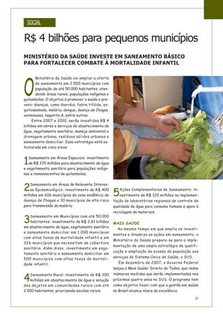 37
O
Ministério da Saúde vai ampliar a oferta
de saneamento em 2.500 municípios com
população de até 50.000 habitantes, aten-
dendo áreas rurais, populações indígenas e
quilombolas. O objetivo é promover a saúde e pre-
venir doenças, como diarréia, febre tifóide, es-
quitossomose, malária, dengue, doença de Chagas,
verminoses, hepatite A, entre outras.
Entre 2007 e 2010, serão investidos R$ 4
bilhões em obras e serviços de abastecimento de
água, esgotamento sanitário, manejo ambiental e
drenagem urbana, resíduos sólidos urbanos e
saneamento domiciliar. Essa estratégia está es-
truturada em cinco eixos:
1
Saneamento em Áreas Especiais: investimento
de R$ 370 milhões para abastecimento de água
e esgotamento sanitário para populações indíge-
nas e remanescentes de quilombolas;
2
Saneamento em Áreas de Relevante Interes-
se Epidemiológico: investimento de R$ 400
milhões em 606 municípios da zona endêmica de
doença de Chagas e 30 municípios de alto risco
para transmissão da malária;
3
Saneamento em Municípios com até 50.000
habitantes: investimento de R$ 2,81 bilhões
em abastecimento de água, esgotamento sanitário
e saneamento domiciliar em 1.000 municípios
com altas taxas de mortalidade infantil e em
326 municípios que necessitam de cobertura
sanitária. Além disso, investimento em esgo-
tamento sanitário e saneamento domiciliar em
500 municípios com altas taxas de mortali-
dade infantil;
4
Saneamento Rural: investimento de R$ 300
milhões em abastecimento de água e solução
dos dejetos em comunidades rurais com até
2.500 habitantes, priorizando escolas rurais;
5
Ações Complementares de Saneamento: in-
vestimento de R$ 120 milhões na implemen-
tação de laboratórios regionais de controle de
qualidade de água para consumo humano e apoio à
reciclagem de materiais.
MAIS SAÚDE
Ao mesmo tempo em que amplia os investi-
mentos e dinamiza as ações em saneamento, o
Ministério da Saúde prepara-se para a imple-
mentação de uma ampla estratégia de qualifi-
cação e ampliação do acesso da população aos
serviços do Sistema Único de Saúde, o SUS.
Em dezembro de 2007, o Governo Federal
lançou o Mais Saúde: Direito de Todos, que reúne
inúmeras medidas que serão implementadas nos
próximos quatro anos no SUS. O programa tem
como objetivo fazer com que a gestão em saúde
no Brasil alcance níveis de excelência.
SOCIAL
R$ 4 bilhões para pequenos municípios
MINISTÉRIO DA SAÚDE INVESTE EM SANEAMENTO BÁSICO
PARA FORTALECER COMBATE À MORTALIDADE INFANTIL
 