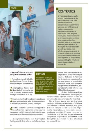38
CONTRATOS
O Mais Saúde traz inovações
como a contratualização dos
estados e municípios. Para
receber os recursos,
secretarias de Saúde firmarão
contrato com o Ministério da
Saúde, em que serão
estabelecidos objetivos e
indicadores a ser atingidos.
Assim, será mais transparente
a forma como cada município
e/ou estado utilizará os
recursos públicos. O programa
também prevê a criação de
fundações públicas de direito
privado que darão mais
eficiência na administração de
hospitais públicos. Os gestores
da saúde poderão atender com
mais agilidade as necessidades
dessas instituições e melhorar
os serviços prestados à
população.
O MAIS SAÚDE ESTÁ DIVIDIDO
EM QUATRO GRANDES AÇÕES:
1
Promoção e Atenção à Saúde:
a Família no Centro da Mu-
dança (ações para toda a família);
2
Ampliação do Acesso com
Qualidade (reestrutura a
rede, cria novos serviços, amplia
e integra a cobertura no SUS);
3
Desenvolvimento e Inovação em Saúde (saúde
como um importante setor de desenvolvimen-
to nacional, na produção, renda e emprego);
4
Gestão, Trabalho e Controle Social (qualifica
os profissionais e gestores, forma recursos
humanos para o SUS e garante instrumentos para
o controle social e a fiscalização dos recursos).
O programa criará uma rede de proteção à
família, cuidando de brasileiros em todas as etapas
da vida. Vinte e seis milhões de cri-
anças serão acompanhadas por
equipes da Saúde da Família e
terão, no mínimo, duas consultas
por ano. A cobertura da atenção
básica de saúde, realizada pelas
equipes do Saúde da Família, pas-
sará dos atuais 90 milhões para
130 milhões de pessoas.
O Mais Saúde deverá ser
um instrumento de integração,
racionalizando o sistema, evitando as filas e a
peregrinação dos pacientes pelos hospitais.
Nos próximos quatro anos serão criadas
Unidades de Pronto Atendimento (UPA) que
funcionarão 24 horas, todos os dias, para
diminuir o fluxo nas emergências. O pa-
ciente é avaliado e, se necessário, encami-
nhado aos hospitais. Estudos recentes in-
formam que sete em cada dez pacientes que
chegam aos hospitais não apresentam casos
de urgência e poderiam ter sido atendidos
em ambulatórios.
CONTATO
MINISTÉRIO DA SAÚDE
ASSESSORIA FEDERATIVA
TEL.: 61 3315.2130 / 2079
END: ESPLANADA DOS
MINISTÉRIOS – BLOCO “G”
– 3º ANDAR - SALA 305 –
ED. SEDE
70058-900 - BRASÍLIA/DF
www.saude.gov.br
SOCIAL
 