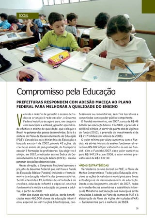 39
V
encido o desafio de garantir o acesso de to-
das as crianças à rede escolar, o Governo
Federal mobiliza-se agora para, em conjunto
com municípios e estados, garantir aprendiza-
do efetivo e ensino de qualidade, que coloque o
Brasil no patamar dos paises desenvolvidos. Esta é a
síntese do Plano de Desenvolvimento da Educação
(PDE). Concebido pelo Ministério da Educação e
lançado em abril de 2007, premia 42 ações, da
creche ao ensino de pós-graduação, do transporte
escolar à formação de professores. Seu objetivo é
atingir, em 2022, o indicador seis no Índice de De-
senvolvimento da Educação Básica (IDEB) - mesmo
patamar dos países desenvolvidos.
Nessa direção, o Congresso Nacional aprovou o
projeto do Governo Federal que instituiu o Fundo
da Educação Básica (Fundeb) incluindo o financia-
mento da educação infantil e dos jovens e adultos.
Serão atendidos 45 milhões de estudantes de
creches, educação infantil e especial, ensinos
fundamental e médio e educação de jovens e adul-
tos, a partir de 2008.
Além dos alunos da rede pública, serão benefi-
ciados mais 480.000 alunos da educação infantil
e/ou especial de instituições filantrópicas, con-
fessionais ou comunitárias, sem fins lucrativos e
conveniadas com o poder público competente.
O Fundeb movimentou, em 2007, cerca de R$ 48
bilhões na educação básica. Em 2008, a previsão é
de R$ 61 bilhões. A partir do quarto ano de vigência
do fundo (2010), a previsão de investimento é de
R$ 71,7 bilhões (em valores de 2008).
O valor mínimo por aluno aumentou com o Fun-
deb. As séries iniciais do ensino fundamental re-
cebiam R$ 682,60 por estudante ao ano no Fun-
def. Com o Fundeb/2007, esse valor aumentou
para R$ 947,24 e, em 2008, o valor mínimo pre-
visto será de R$ 1.137,30.
ÁREAS ESTRATÉGICAS
Verdadeira coluna dorsal do PDE, o Plano de
Metas Compromisso Todos pela Educação dire-
ciona as ações de estados e municípios para áreas
estratégicas de desenvolvimento da educação.
Desde o seu lançamento, em abril de 2007, todas
as transferências voluntárias e assistência técni-
ca do Ministério da Educação aos municípios estão
vinculadas à adesão ao Plano de Metas do PDE e à
elaboração do Plano de Ações Articuladas (PAR)
— fundamentais para a melhoria do IDEB.
Compromisso pela Educação
PREFEITURAS RESPONDEM COM ADESÃO MACIÇA AO PLANO
FEDERAL PARA MELHORAR A QUALIDADE DO ENSINO
SOCIAL
 
