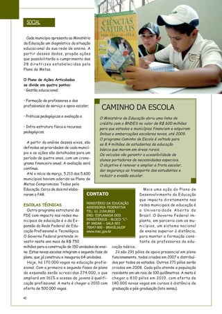 40
Cada município apresenta ao Ministério
da Educação um diagnóstico da situação
educacional da sua rede de ensino. A
partir desses dados, propõe ações
que possibilitarão o cumprimento das
28 diretrizes estabelecidas pelo
Plano de Metas.
O Plano de Ações Articuladas
se divide em quatro pontos:
• Gestão educacional;
• Formação de professores e dos
profissionais de serviço e apoio escolar;
• Práticas pedagógicas e avaliação e
• Infra-estrutura física e recursos
pedagógicos.
A partir da análise desses eixos, são
definidas as prioridades de cada municí-
pio e as ações são detalhadas para um
período de quatro anos, com um crono-
grama financeiro anual. A avaliação será
contínua.
Até o início de março, 5.213 dos 5.600
municípios haviam aderido ao Plano de
Metas Compromisso Todos pela
Educação. Cerca de dois mil elabo-
raram o PAR.
ESCOLAS TÉCNICAS
Outro programa estrutural do
PDE com impacto nas redes mu-
nicipais de educação é o da Ex-
pansão da Rede Federal de Edu-
cação Profissional e Tecnológica.
O Governo Federal pretende in-
vestir neste ano mais de R$ 750
milhões para a construção de 150 unidades de ensi-
no. Estas novas escolas integram a segunda fase do
plano, que já construiu e inaugurou 64 unidades.
Hoje, há 170.000 vagas na educação profis-
sional. Com a primeira e segunda fases do plano
de expansão serão acrescidas 274.000, o que
ampliará em 161% o acesso de jovens à qualifi-
cação profissional. A meta é chegar a 2010 com
oferta de 500.000 vagas.
Mais uma ação do Plano de
Desenvolvimento da Educação
que impacta diretamente nas
redes municipais de educação é
a Universidade Aberta do
Brasil. O Governo Federal im-
planta, em parceria com os mu-
nicípios, um sistema nacional
de ensino superior à distância,
para manter a formação cons-
tante de professores da edu-
cação básica.
Já são 291 pólos de apoio presencial em pleno
funcionamento, todos criados em 2007 e distribuí-
dos por todos os estados. Outros 271 pólos serão
criados em 2008. Cada pólo atende a população
residente em um raio de 100 quilômetros. A meta é
chegar a 830 pólos em 2010, com oferta de
140.000 novas vagas em cursos à distância de
graduação e pós-graduação (lato sensu).
SOCIAL
CAMINHO DA ESCOLA
O Ministério da Educação abriu uma linha de
crédito com o BNDES no valor de R$ 600 milhões
para que estados e municípios financiem e adquiram
ônibus e embarcações escolares novos, até 2009.
O programa Caminho da Escola é voltado para
os 8,4 milhões de estudantes da educação
básica que moram em áreas rurais.
Os veículos vão garantir a acessibilidade de
alunos portadores de necessidades especiais.
O objetivo é renovar e ampliar a frota escolar,
dar segurança ao transporte dos estudantes e
reduzir a evasão escolar.
CONTATO
MINISTÉRIO DA EDUCAÇÃO
ASSESSORIA FEDERATIVA
TEL: 61 2104.8920
END: ESPLANADA DOS
MINISTÉRIOS - BLOCO “L”-
8º ANDAR – SALA 803
70047-900 - BRASÍLIA/DF
www.mec.gov.br
 