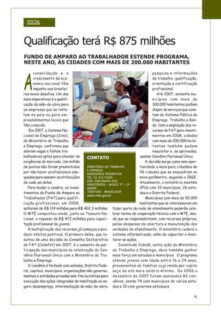 41
SOCIAL
A
consolidação e o
crescimento da eco-
nomia nacional têm
imposto aos brasilei-
ros novos desafios. Um dos
mais imperativos é a qualifi-
cação da mão-de-obra para
as empresas que se insta-
lam no país ou para em-
preendimentos locais que
têm crescido.
Em 2007, o Sistema Na-
cional de Emprego (Sine),
do Ministério do Trabalho
e Emprego, confirmou que
sobram vagas e faltam tra-
balhadores aptos para atender às
exigências do mercado. Um milhão
de postos não foram preenchidos
por não haver profissionais ade-
quados para assumir as atribuições
de cada um deles.
Para mudar o cenário, os inves-
timentos do Fundo de Amparo ao
Trabalhador (FAT) para qualifi-
cação profissional, em 2008,
saltaram de R$ 114 milhões para R$ 402,3 milhões.
O MTE conquistou ainda, junto ao Tesouro Na-
cional, o repasse de R$ 472 milhões para capaci-
tação profissional de jovens.
A multiplicação dos recursos já começou a pro-
duzir efeitos positivos. O primeiro deles, que re-
sultou de uma decisão do Conselho Deliberativo
do FAT (Codefat) em 2007, é o aumento da par-
ticipação dos municípios na celebração do Con-
vênio Plurianual Único com o Ministério do Tra-
balho e Emprego.
O convênio é fechado com estados, Distrito Fede-
ral, capitais, municípios, organizações não-governa-
mentais e entidades privadas sem fins lucrativos para
execução das ações integradas de habilitação ao se-
guro-desemprego, intermediação de mão-de-obra,
pesquisa e informações
do trabalho, qualificação,
orientação e certificação
profissional.
Até 2007, somente mu-
nicípios com mais de
300.000 habitantes podiam
dispor de serviços que cons-
tam do Sistema Público de
Emprego, Trabalho e Ren-
da. Com a ampliação dos re-
cursos do FAT para investi-
mentos em 2008, cidades
com mais de 200.000 ha-bi-
tantes também podem
requisitar e, se aprovadas,
assinar Convênio Plurianual Único.
A decisão surge como uma opor-
tunidade a mais para cidadãos de
46 cidades que se enquadram no
novo parâmetro, segundo o IBGE.
Atualmente, o ministério mantém
CPUs com 33 municípios, 26 esta-
dos e o Distrito Federal.
Municípios com mais de 50.000
habitantes que se interessarem em
fazer parte da rede de atendimento poderão cele-
brar termo de cooperação técnica com o MTE, des-
de que se responsabilizem, com recursos próprios,
pelas despesas de abertura e manutenção das
unidades de atendimento. O ministério cederá o
sistema informatizado, além de capacitar e moni-
torar as ações.
Juventude Cidadã, outra ação do Ministério
do Trabalho e Emprego, deve também ganhar
mais força em estados e municípios. O programa
atende jovens com idade entre 16 e 24 anos,
provenientes de famílias cuja renda per capita
seja de até meio salário mínimo. De 2006 a
dezembro de 2007 foram assinados 82 con-
vênios, sendo 74 com municípios de vários esta-
dos e 10 com governos estaduais.
Qualificação terá R$ 875 milhões
CONTATO
MINISTÉRIO DO TRABALHO
E EMPREGO
ASSESSORIA FEDERATIVA
TEL: 61 3317-6529
END: ESPLANADA DOS
MINISTÉRIOS – BLOCO “F” – 5º
ANDAR
70059-900 - BRASÍLIA/DF
www.mte.gov.br
FUNDO DE AMPARO AO TRABALHADOR ESTENDE PROGRAMA,
NESTE ANO, ÀS CIDADES COM MAIS DE 200.000 HABITANTES
 